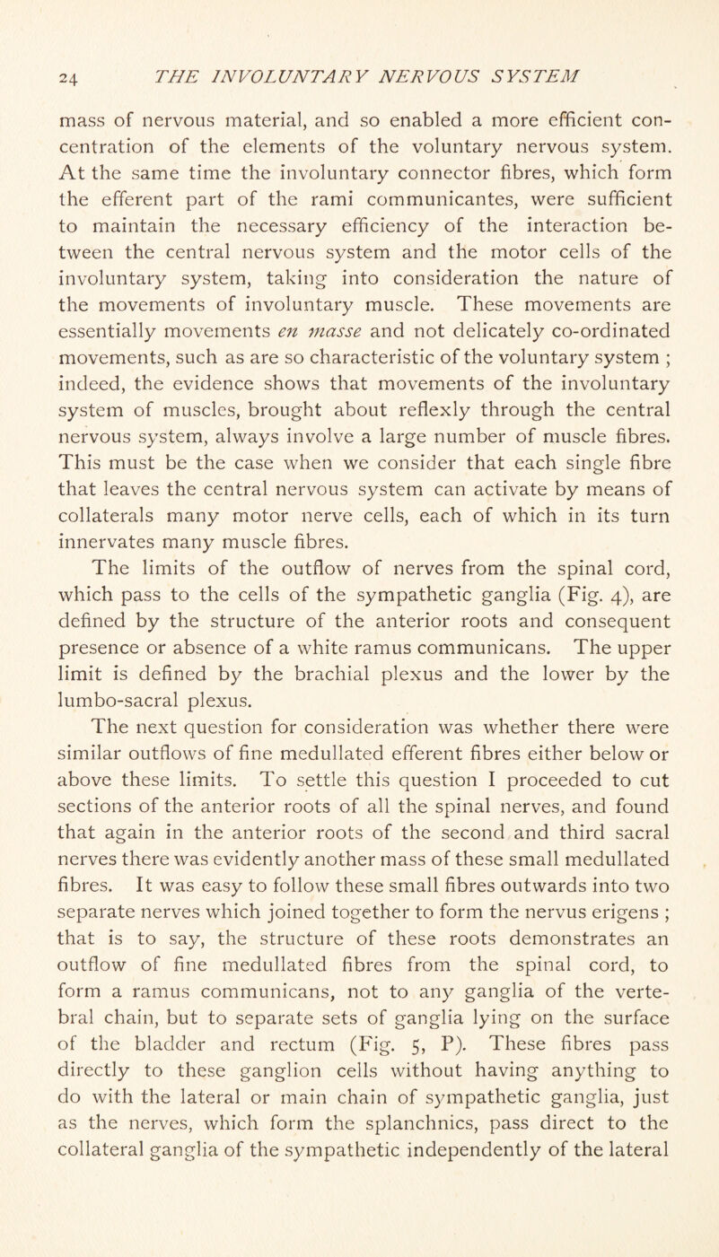 mass of nervous material, and so enabled a more efficient con¬ centration of the elements of the voluntary nervous system. At the same time the involuntary connector fibres, which form the efferent part of the rami communicantes, were sufficient to maintain the necessary efficiency of the interaction be¬ tween the central nervous system and the motor cells of the involuntary system, taking into consideration the nature of the movements of involuntary muscle. These movements are essentially movements en masse and not delicately co-ordinated movements, such as are so characteristic of the voluntary system ; indeed, the evidence shows that movements of the involuntary system of muscles, brought about reflexly through the central nervous system, always involve a large number of muscle fibres. This must be the case when we consider that each single fibre that leaves the central nervous system can activate by means of collaterals many motor nerve cells, each of which in its turn innervates many muscle fibres. The limits of the outflow of nerves from the spinal cord, which pass to the cells of the sympathetic ganglia (Fig. 4), are defined by the structure of the anterior roots and consequent presence or absence of a white ramus communicans. The upper limit is defined by the brachial plexus and the lower by the lumbo-sacral plexus. The next question for consideration was whether there were similar outflows of fine medullated efferent fibres either below or above these limits. To settle this question I proceeded to cut sections of the anterior roots of all the spinal nerves, and found that again in the anterior roots of the second and third sacral nerves there was evidently another mass of these small medullated fibres. It was easy to follow these small fibres outwards into two separate nerves which joined together to form the nervus erigens ; that is to say, the structure of these roots demonstrates an outflow of fine medullated fibres from the spinal cord, to form a ramus communicans, not to any ganglia of the verte¬ bral chain, but to separate sets of ganglia lying on the surface of the bladder and rectum (Fig. 5, P). These fibres pass directly to these ganglion cells without having anything to do with the lateral or main chain of sympathetic ganglia, just as the nerves, which form the splanchnics, pass direct to the collateral ganglia of the sympathetic independently of the lateral