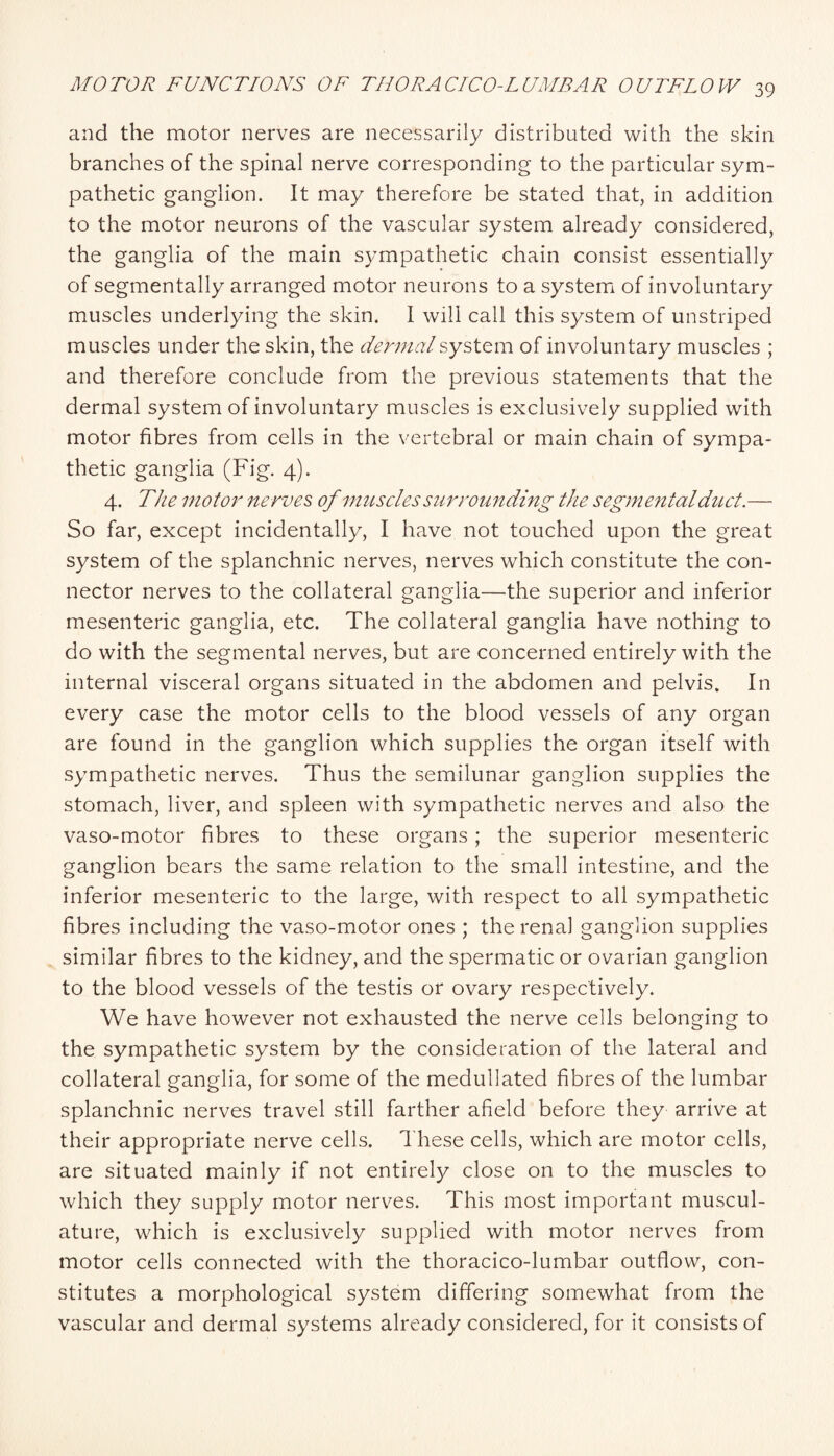 and the motor nerves are necessarily distributed with the skin branches of the spinal nerve corresponding to the particular sym¬ pathetic ganglion. It may therefore be stated that, in addition to the motor neurons of the vascular system already considered, the ganglia of the main sympathetic chain consist essentially of segmentally arranged motor neurons to a system of involuntary muscles underlying the skin. 1 will call this system of unstriped muscles under the skin, the dermal system of involuntary muscles ; and therefore conclude from the previous statements that the dermal system of involuntary muscles is exclusively supplied with motor fibres from cells in the vertebral or main chain of sympa¬ thetic ganglia (Fig. 4). 4. The motor nerves, of muscles surrounding the segmental duct.— So far, except incidentally, I have not touched upon the great system of the splanchnic nerves, nerves which constitute the con¬ nector nerves to the collateral ganglia—the superior and inferior mesenteric ganglia, etc. The collateral ganglia have nothing to do with the segmental nerves, but are concerned entirely with the internal visceral organs situated in the abdomen and pelvis. In every case the motor cells to the blood vessels of any organ are found in the ganglion which supplies the organ itself with sympathetic nerves. Thus the semilunar ganglion supplies the stomach, liver, and spleen with sympathetic nerves and also the vaso-motor fibres to these organs; the superior mesenteric ganglion bears the same relation to the small intestine, and the inferior mesenteric to the large, with respect to all sympathetic fibres including the vaso-motor ones ; the renal ganglion supplies similar fibres to the kidney, and the spermatic or ovarian ganglion to the blood vessels of the testis or ovary respectively. We have however not exhausted the nerve cells belonging to the sympathetic system by the consideration of the lateral and collateral ganglia, for some of the medullated fibres of the lumbar splanchnic nerves travel still farther afield before they arrive at their appropriate nerve cells. These cells, which are motor cells, are situated mainly if not entirely close on to the muscles to which they supply motor nerv^es. This most important muscul¬ ature, which is exclusively supplied with motor nerves from motor cells connected with the thoracico-lumbar outflow, con¬ stitutes a morphological system differing somewhat from the vascular and dermal systems already considered, for it consists of