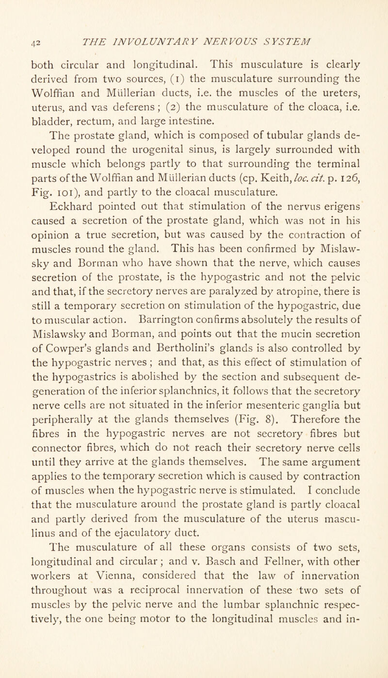 both circular and longitudinal. This musculature is clearly derived from two sources, (i) the musculature surrounding the Wolffian and Mullerian ducts, i.e. the muscles of the ureters, uterus, and vas deferens; (2) the musculature of the cloaca, i.e. bladder, rectum, and large intestine. The prostate gland, which is composed of tubular glands de¬ veloped round the urogenital sinus, is largely surrounded with muscle which belongs partly to that surrounding the terminal parts of the Wolffian and Mullerian ducts (cp. Keith, loc. cit. p. 126, Fig. loi), and partly to the cloacal musculature. Eckhard pointed out that stimulation of the nervus erigens caused a secretion of the prostate gland, which was not in his opinion a true secretion, but was caused by the contraction of muscles round the gland. This has been confirmed by Mislaw- sky and Borman who have shown that the nerve, which causes secretion of the prostate, is the hypogastric and not the pelvic and that, if the secretory nerves are paralyzed by atropine, there is still a temporary secretion on stimulation of the hypogastric, due to muscular action. Barrington confirms absolutely the results of Mislawsky and Borman, and points out that the mucin secretion of Cowper’s glands and Bertholini’s glands is also controlled by the hypogastric nerves ; and that, as this effect of stimulation of the hypogastrics is abolished by the section and subsequent de¬ generation of the inferior splanchnics, it follows that the secretory nerve cells are not situated in the inferior mesenteric ganglia but peripherally at the glands themselves (Fig. 8). Therefore the fibres in the hypogastric nerves are not secretory fibres but connector fibres, which do not reach their secretory nerve cells until they arrive at the glands themselves. The same argument applies to the temporary secretion which is caused by contraction of muscles when the hypogastric nerve is stimulated. I conclude that the musculature around the prostate gland is partly cloacal and partly derived from the musculature of the uterus mascu- linus and of the ejaculatory duct. The musculature of all these organs consists of two sets, longitudinal and circular; and v. Basch and Fellner, with other workers at Vienna, considered that the law of innervation throughout was a reciprocal innervation of these two sets of muscles by the pelvic nerve and the lumbar splanchnic respec¬ tively, the one being motor to the longitudinal muscles and in-