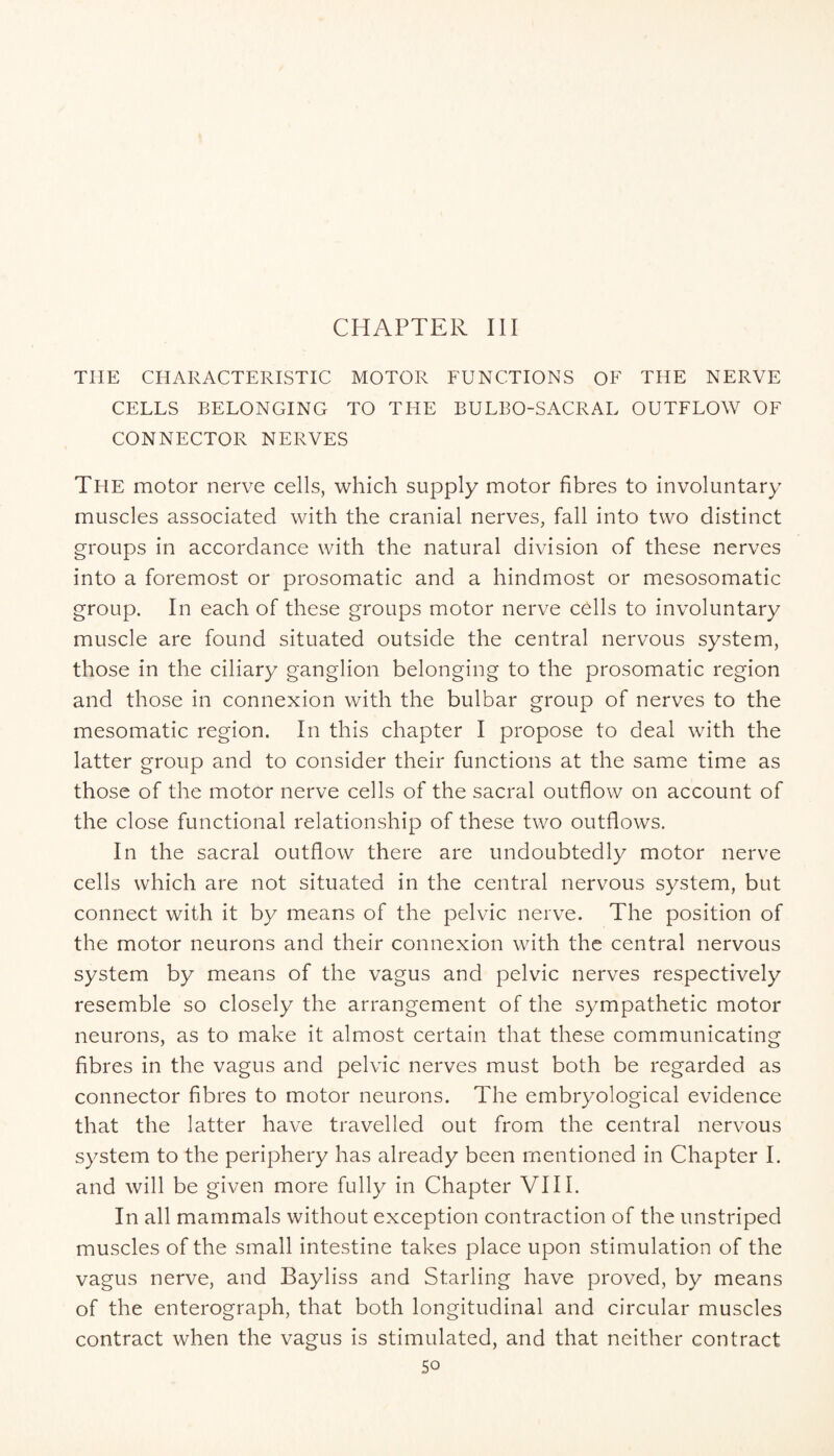 CHAPTER III THE CHARACTERISTIC MOTOR FUNCTIONS OF THE NERVE CELLS BELONGING TO THE BULEO-SACRAL OUTFLOW OF CONNECTOR NERVES Tfie motor nerve cells, which supply motor fibres to involuntary muscles associated with the cranial nerves, fall into two distinct groups in accordance with the natural division of these nerves into a foremost or prosomatic and a hindmost or mesosomatic group. In each of these groups motor nerve cells to involuntary muscle are found situated outside the central nervous system, those in the ciliary ganglion belonging to the prosomatic region and those in connexion with the bulbar group of nerves to the mesomatic region. In this chapter I propose to deal with the latter group and to consider their functions at the same time as those of the motor nerve cells of the sacral outflow on account of the close functional relationship of these two outflows. In the sacral outflow there are undoubtedly motor nerve cells which are not situated in the central nervous system, but connect with it by means of the pelvic nerve. The position of the motor neurons and their connexion with the central nervous system by means of the vagus and pelvic nerves respectively resemble so closely the arrangement of the sympathetic motor neurons, as to make it almost certain that these communicating fibres in the vagus and pelvic nerves must both be regarded as connector fibres to motor neurons. The embryological evidence that the latter have travelled out from the central nervous system to the periphery has already been mentioned in Chapter I. and will be given more fully in Chapter VIII. In all mammals without exception contraction of the unstriped muscles of the small intestine takes place upon stimulation of the vagus nerve, and Bayliss and Starling have proved, by means of the enterograph, that both longitudinal and circular muscles contract when the vagus is stimulated, and that neither contract