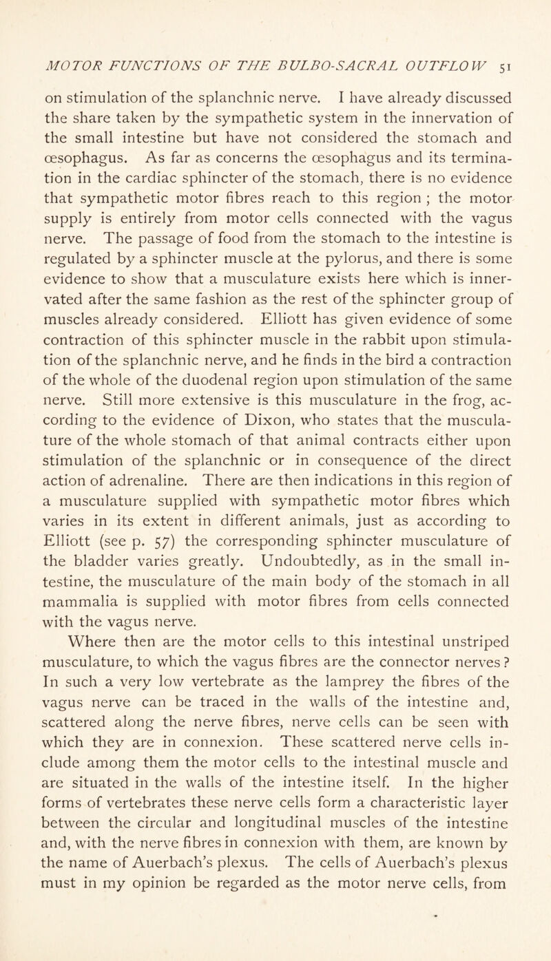 on stimulation of the splanchnic nerve. I have already discussed the share taken by the sympathetic system in the innervation of the small intestine but have not considered the stomach and oesophagus. As far as concerns the oesophagus and its termina¬ tion in the cardiac sphincter of the stomach, there is no evidence that sympathetic motor fibres reach to this region ; the motor supply is entirely from motor cells connected with the vagus nerve. The passage of food from the stomach to the intestine is regulated by a sphincter muscle at the pylorus, and there is some evidence to show that a musculature exists here which is inner¬ vated after the same fashion as the rest of the sphincter group of muscles already considered. Elliott has given evidence of some contraction of this sphincter muscle in the rabbit upon stimula¬ tion of the splanchnic nerve, and he finds in the bird a contraction of the whole of the duodenal region upon stimulation of the same nerve. Still more extensive is this musculature in the frog, ac¬ cording to the evidence of Dixon, who states that the muscula¬ ture of the whole stomach of that animal contracts either upon stimulation of the splanchnic or in consequence of the direct action of adrenaline. There are then indications in this region of a musculature supplied with sympathetic motor fibres which varies in its extent in different animals, just as according to Elliott (see p. 57) the corresponding sphincter musculature of the bladder varies greatly. Undoubtedly, as in the small in¬ testine, the musculature of the main body of the stomach in all mammalia is supplied with motor fibres from cells connected with the vagus nerve. Where then are the motor cells to this intestinal unstriped musculature, to which the vagus fibres are the connector nerves ? In such a very low vertebrate as the lamprey the fibres of the vagus nerve can be traced in the walls of the intestine and, scattered along the nerve fibres, nerve cells can be seen with which they are in connexion. These scattered nerve cells in¬ clude among them the motor cells to the intestinal muscle and are situated in the walls of the intestine itself. In the higher forms of vertebrates these nerve cells form a characteristic layer between the circular and longitudinal muscles of the intestine and, with the nerve fibres in connexion with them, are known by the name of Auerbach’s plexus. The cells of Auerbach’s plexus must in my opinion be regarded as the motor nerve cells, from