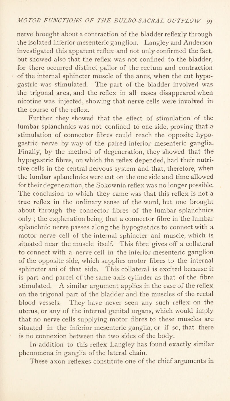 nerve brought about a contraction of the bladder reflexly through the isolated inferior mesenteric ganglion. Langley and Anderson investigated this apparent reflex and not only confirmed the fact, but showed also that the reflex was not confined to the bladder, for there occurred distinct pallor of the rectum and contraction of the internal sphincter muscle of the anus, when the cut hypo¬ gastric was stimulated. The part of the bladder involved was the trigonal area, and the reflex in all cases disappeared when nicotine was injected, showing that nerve cells were involved in the course of the reflex. Further they showed that the effect of stimulation of the lumbar splanchnics was not confined to one side, proving that a stimulation of connector fibres could reach the opposite hypo¬ gastric nerve by way of the paired inferior mesenteric ganglia. Finally, by the method of degeneration, they showed that the hypogastric fibres, on which the reflex depended, had their nutri¬ tive cells in the central nervous system and that, therefore, when the lumbar splanchnics were cut on the one side and time allowed for their degeneration, the Sokownin reflex was no longer possible. The conclusion to which they came was that this reflex is not a true reflex in the ordinary sense of the word, but one brought about through the connector fibres of the lumbar splanchnics only ; the explanation being that a connector fibre in the lumbar splanchnic nerve passes along the hypogastrics to connect with a motor nerve cell of the internal sphincter ani muscle, which is situated near the muscle itself. This fibre gives ofT a collateral to connect with a nerve cell in the inferior mesenteric ganglion of the opposite side, which supplies motor fibres to the internal sphincter ani of that side. This collateral is excited because it is part and parcel of the same axis cylinder as that of the fibre stimulated. A similar argument applies in the case of the reflex on the trigonal part of the bladder and the muscles of the rectal blood vessels. They have never seen any such reflex on the uterus, or any of the internal genital organs, which would imply that no nerve cells supplying motor fibres to these muscles are situated in the inferior mesenteric ganglia, or if so, that there is no connexion between the two sides of the body. In addition to this reflex Langley has found exactly similar phenomena in ganglia of the lateral chain. These axon reflexes constitute one of the chief arguments in
