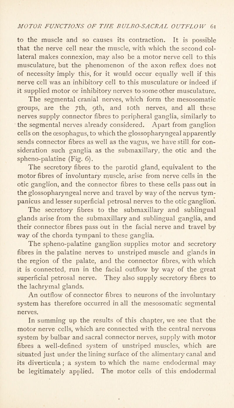 to the muscle and so causes its contraction. It is possible that the nerve cell near the muscle, with which the second col¬ lateral makes connexion, may also be a motor nerve cell to this musculature, but the phenomenon of the axon reflex does not of necessity imply this, for it would occur equally well if this nerve cell was an inhibitory cell to this musculature or indeed if it supplied motor or inhibitory nerves to some other musculature. The segmental cranial nerves, which form the mesosomatic groups, are the 7th, 9th, and lOth nerves, and all these nerves supply connector fibres to peripheral ganglia, similarly to the segmental nerves already considered. Apart from ganglion cells on the oesophagus, to which the glossopharyngeal apparently sends connector fibres as well as the vagus, we have still for con¬ sideration such ganglia as the siibmaxillary, the otic and the spheno-palatine (Fig. 6). The secretory fibres to the parotid gland, equivalent to the motor fibres of involuntary muscle, arise from nerve cells in the otic ganglion, and the connector fibres to these cells pass out in the glossopharyngeal nerve and travel by way of the nervus tym- panicus and lesser superficial petrosal nerves to the otic ganglion. The secretory fibres to the submaxillary and sublingual glands arise from the submaxillary and sublingual ganglia, and their connector fibres pass out in the facial nerve and travel by way of the chorda tympani to these ganglia. The spheno-palatine ganglion supplies motor and secretory fibres in the palatine nerves to unstriped muscle and glands in the region of the palate, and the connector fibres, with which it is connected, run in the facial outflow by way of the great superficial petrosal nerve. They also supply secretory fibres to the lachrymal glands. An outflow of connector fibres to neurons of the involuntary system has therefore occurred in all the mesosomatic segmental nerves. In summing up the results of this chapter, we see that the motor nerve cells, which are connected with the central nervous system by bulbar and sacral connector nerves, supply with motor fibres a well-defined system of unstriped muscles, which are situated just under the lining surface of the alimentary canal and its diverticula; a system to which the name endodermal may be legitimately applied. The motor cells of this endodermal