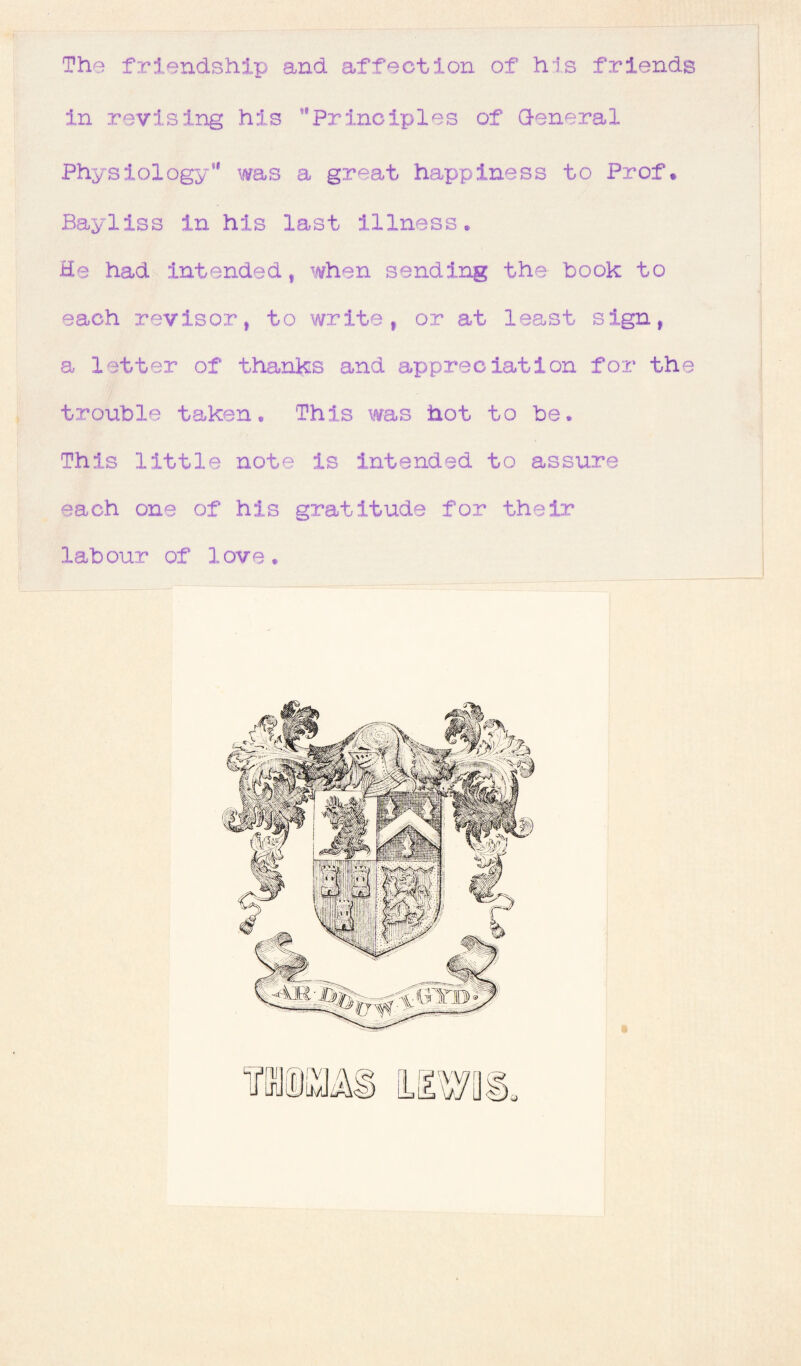 The friendship and affection of his friends in revising his Principles of General Physiology was a great happiness to Prof. Bayliss in his last illness* He had intended, when sending the hook to each revisor, to write, or at least sign, a letter of thanks and appreciation for the trouble taken* This was hot to be. This little note is intended to assure each one of his gratitude for their labour of love.