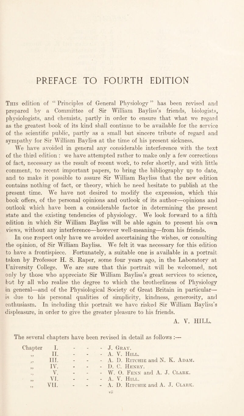 This edition of “ Principles of General Physiology ” has been revised and prepared bv a Committee of Sir William Bayliss’s friends, biologists, physiologists, and chemists, partly in order to ensure that what we regard as the greatest book of its kind shall continue to be available for the service of the scientific public, partly as a small but sincere tribute of regard and sympathy for Sir William Bayliss at the time of his present sickness. We have avoided in general anv considerable interference with the text of the third edition : we have attempted rather to make only a few corrections of fact, necessary as the result of recent work, to refer shortly, and with little comment, to recent important papers, to bring the bibliography up to date, and to make it possible to assure Sir William Bayliss that the new edition contains nothing of fact, or theory, which he need hesitate to publish at the present time. We have not desired to modify the expression, which this book offers, of the personal opinions and outlook of its author—opinions and outlook which have been a considerable factor in determining the present- state and the existing tendencies of physiology. We look forward to a fifth edition in which Sir William Bayliss will be able again to present his own views, without any interference—however well-meaning—from his friends. In one respect only have we avoided ascertaining the wishes, or consulting the opinion, of Sir William Bayliss. We felt it was necessary for this edition to have a frontispiece. Fortunately, a suitable one is available in a portrait taken by Professor H. S. Paper, some four years ago, in the Laboratory at University College. We are sure that this portrait will be welcomed, not only by those who appreciate Sir William Bayliss’s great services to science, but by all who realise the degree to which the brotherliness of Physiology in general—and of the Physiological Society of Great Britain in particular— is due to his personal qualities of simplicity, kindness, generosity, and enthusiasm. In including this portrait we have risked Sir William Bayliss’s displeasure, in order to give the greater pleasure to his friends. A. V. HILL. The several chapters have been revised in detail as follows :— Chapter I. - - - J. Gray. > 5 II. - - - A. V. Hill. ; ? III. - - - A. D. Ritchie and N. K. Adam. 55 IV. «• - - D. C. Henry. * j V. - - - W. 0. Fenn and A. J. Clark. 55 VI. - - - A. V. Hill. 55 VII. - - - A. D. Ritchie and A. J. Clark.