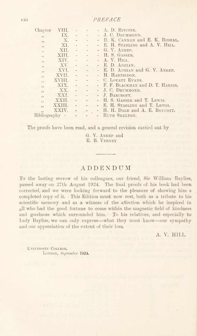 Chapter VIII. - - - IX. - - - X. - - - XI. - - - « o XII. - - - ^ • XIII. - - - XIV. - - - *>5 XV. - - - XVL - - - J ? XVII. - - - ) ) XVIII. - - - ? J XIX. - - - >3 XX. - - - ?? XXI. - - - 5? XXII. - - - XXIII. - - - 35 XXIV. - - - Bibliography - - - - A. D. Ritchie. J. C. Drummond. R. K. Cannan and E. K. Rideal. E. H. Starling and A. V. Hill. G. V. Anrep. H. S. Gasser. A. V. Hill. E. D. Adrian. E. D. Adrian and G. V. Anrep. PI. Hartridge. C. Lovatt Evans. E. F. Blackman and D. T. Harris. J. G. Drummond. J. Barcroft. H. S. Gasser and T. Lewis. E. H. Starling and T. Lewis. H. H. Dale and A. E. Boycott. Ruth Skelton. The proofs have been read, and a general revision carried out by G. V. Anrep and E. B. Verney ADDENDUM To the lasting sorrow of his colleagues, our friend, Sir William Bayliss, passed away on 27th August 1924. The final proofs of his book had been corrected, and we were looking forward to the pleasure of showing him a completed copy of it. This Edition must now rest, both as a tribute to his scientific memory and as a witness of the affection which he inspired in all who had the good fortune to come within the magnetic field of kindness and goodness which surrounded him.' To his relatives, and especially to Lady Bayliss, we can only express—what they must know—our sympathy and our appreciation of the extent of their loss. A. V. HILL. University College, London, September 1924.