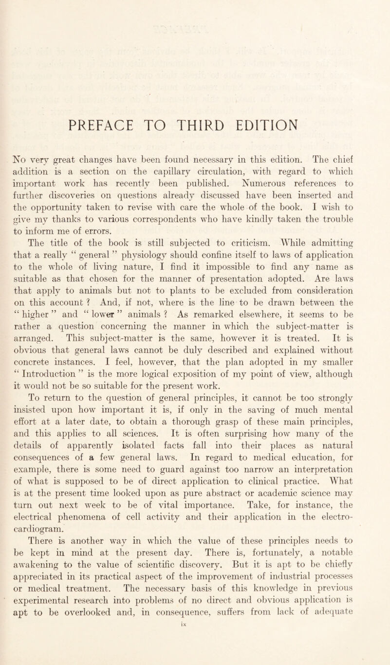 No very great changes have been found necessary in this edition. The chief addition is a section on the capillary circulation, with regard to which important work has recently been published. Numerous references to further discoveries on questions already discussed have been inserted and the opportunity taken to revise with care the whole of the book. I wish to give my thanks to various correspondents who have kindly taken the trouble to inform me of errors. The title of the book is still subjected to criticism. While admitting that a really “ general ” physiology should confine itself to laws of application to the whole of living nature, I find it impossible to find any name as suitable as that chosen for the manner of presentation adopted. Are laws that apply to animals but not to plants to be excluded from consideration on this account? And, if not, where is the line to be drawn between the “ higher ” and “ lower ” animals ? As remarked elsewhere, it seems to be rather a question concerning the manner in which the subject-matter is arranged. This subject-matter is the same, however it is treated. It is obvious that general laws cannot be duly described and explained without concrete instances. I feel, however, that the plan adopted in my smaller “ Introduction ” is the more logical exposition of my point of view, although it would not be so suitable for the present work. To return to the question of general principles, it cannot be too strongly insisted upon how important it is, if only in the saving of much mental effort at a later date, to obtain a thorough grasp of these main principles, and this applies to all sciences. It is often surprising how many of the details of apparently isolated facts fall into their places as natural consequences of a few general laws. In regard to medical education, for example, there is some need to guard against too narrow an interpretation of what is supposed to be of direct application to clinical practice. What is at the present time looked upon as pure abstract or academic science may turn out next week to be of vital importance. Take, for instance, the electrical phenomena of cell activity and their application in the electro¬ cardiogram. There is another way in which the value of these principles needs to be kept in mind at the present day. There is, fortunately, a notable awakening to the value of scientific discovery. But it is apt to be chiefly appreciated in its practical aspect of the improvement of industrial processes or medical treatment. The necessary basis of this knowledge in previous experimental research into problems of no direct and obvious application is apt to be overlooked and, in consequence, suffers from lack of adequate lx