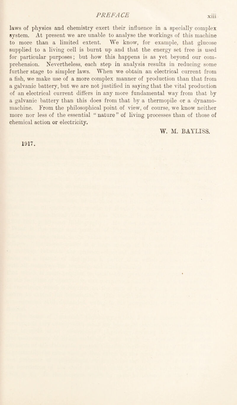 xm laws of physics and chemistry exert their influence in a specially complex system. At present we are unable to analyse the workings of this machine to more than a limited extent. We know, for example, that glucose supplied to a living cell is burnt up and that the energy set free is used for particular purposes; but -how this happens is as yet beyond our com¬ prehension. Nevertheless, each step in analysis results in reducing some further stage to simpler laws. When we obtain an electrical current from a fish, we make use of a more complex manner of production than that from a galvanic battery, but we are not justified in saying that the vital production of an electrical current differs in any more fundamental way from that by a galvanic battery than this does from that by a thermopile or a dynamo- machine. From the philosophical point of view, of course, we know neither more nor less of the essential “ nature ” of living processes than of those of chemical action or electricity.