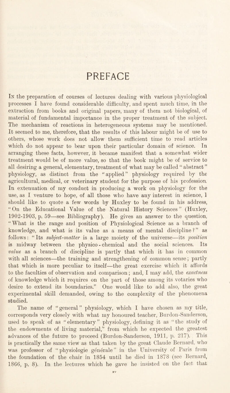 In the preparation of courses of lectures dealing with various physiological processes I have found considerable difficulty, and spent much time, in the extraction from books and original papers, many of them not biological, of material of fundamental importance in the proper treatment of the subject. The mechanism of reactions in heterogeneous systems may be mentioned. It seemed to me, therefore, that the results of this labour might be of use to others, whose work does not allow them sufficient time to read articles which do not appear to bear upon their particular domain of science. In arranging these facts, however, it became manifest that a somewhat wider treatment would be of more value, so that the book might be of service to all desiring a general, elementary, treatment of what may be called “ abstract ” physiology, as distinct from the “ applied ” physiology required by the agricultural, medical, or veterinary student for the purpose of his profession. In extenuation of my conduct in producing a work on physiology for the use, as I venture to hope, of all those who have any interest in science, 1 should like to quote a few words by Huxley to be found in his address, “On the Educational Value of the Natural History Sciences” (Huxley, 1902-1903, p. 59—see Bibliography). He gives an answer to the question. “What is the range and position of Physiological Science as a branch of knowledge, and what is its value as a means of mental discipline ? ” as follows: “Its subject-matter is a large moiety of the universe—its position is midway between the physico - chemical and the social sciences. Its value as a branch of discipline is partly that which it has in common with all sciences—the training and strengthening of common sense; partly that which is more peculiar to itself—the great exercise which it affords to the faculties of observation and comparison; and, I may add, the exactness of knowledge which it requires on the part of those among its votaries who desire to extend its boundaries.” One would like to add also, the great experimental skill demanded, owing to the complexity of the phenomena studied. The name of “ general ” physiology, which I have chosen as my title, corresponds very closely with what my honoured teacher, Burdon-Sanderson, used to speak of as “ elementary ” physiology, defining it as “ the study of the endowments of living material,” from which he expected the greatest advances of the future to proceed (Burdon-Sanderson, 1911, p. 217). This is practically the same view as that taken by the great Claude Bernard, who was professor of “physiologie generale ” in the University of Paris from the foundation of the chair in 1854 until he died in 1878 (see Bernard, 1866, p. 8). In the lectures which he gave he insisted on the fact that