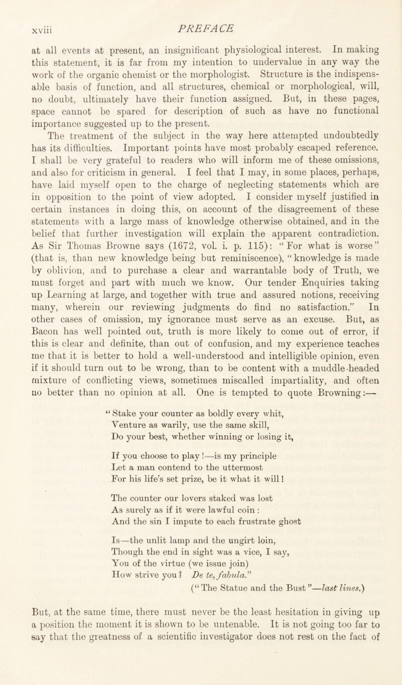 at all events at present, an insignificant physiological interest. In making this statement, it is far from my intention to undervalue in any way the work of the organic chemist or the morphologist. Structure is the indispens¬ able basis of function, and all structures, chemical or morphological, will, no doubt, ultimately have their function assigned. But, in these pages, space cannot be spared for description of such as have no functional importance suggested up to the present. The treatment of the subject in the way here attempted undoubtedly has its difficulties. Important points have most probably escaped reference. I shall be very grateful to readers who will inform me of these omissions, and also for criticism in general. I feel that I may, in some places, perhaps, have laid myself open to the charge of neglecting statements which are in opposition to the point of view adopted. I consider myself justified in certain instances in doing this, on account of the disagreement of these statements with a large mass of knowledge otherwise obtained, and in the belief that further investigation will explain the apparent contradiction. As Sir Thomas Browne says (1672, vol. i. p. 115): “ For what is worse” (that is, than new knowledge being but reminiscence), “ knowledge is made by oblivion, and to purchase a clear and warrantable body of Truth, we must forget and part with much we know. Our tender Enquiries taking up Learning at large, and together with true and assured notions, receiving many, wherein our reviewing judgments do find no satisfaction.” In other cases of omission, my ignorance must serve as an excuse. But, as Bacon has well pointed out, truth is more likely to come out of error, if this is clear and definite, than out of confusion, and my experience teaches me that it is better to hold a well-understood and intelligible opinion, even if it should turn out to be wrong, than to be content with a muddle-headed mixture of conflicting views, sometimes miscalled impartiality, and often no better than no opinion at all. One is tempted to quote Browning:—- “ Stake your counter as boldly every whit, Venture as warily, use the same skil], Do your best, whether winning or losing it, If you choose to play !—is my principle Let a man contend to the uttermost For his life’s set prize, be it what it will! The counter our lovers staked was lost As surely as if it were lawful coin : And the sin I impute to each frustrate ghost Is—the unlit lamp and the ungirt loin, Though the end in sight was a vice, I say, You of the virtue (we issue join) How strive you? De te,fabula ” (“The Statue and the Bust”—last lines.) But, at the same time, there must never be the least hesitation in giving up a position the moment it is shown to be untenable. It is not going too far to say that the greatness of a scientific investigator does not rest on the fact of