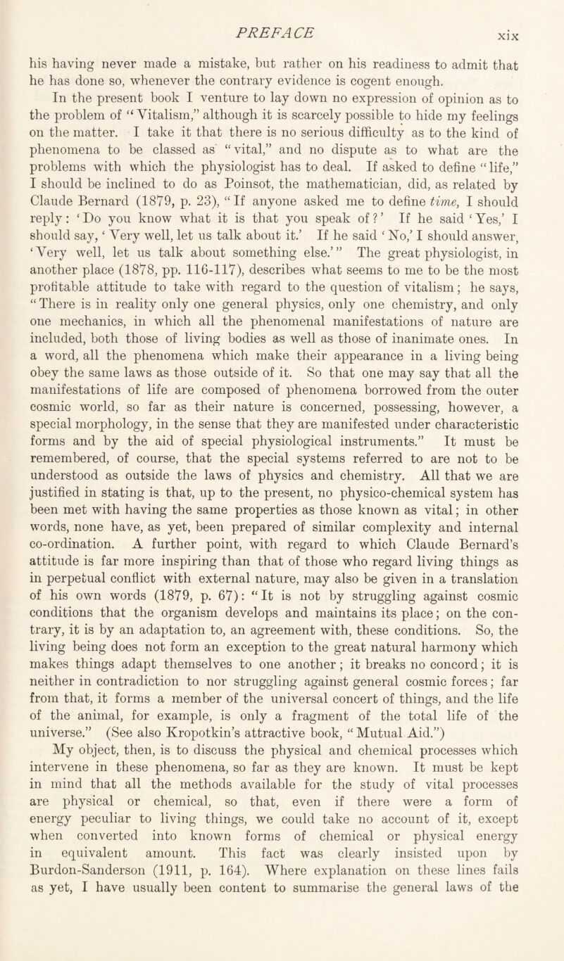 xix his having never made a mistake, but rather on his readiness to admit that he has done so, whenever the contrary evidence is cogent enough. In the present book I venture to lay down no expression of opinion as to the problem of “Vitalism,” although it is scarcely possible to hide my feelings on the matter. I take it that there is no serious difficulty as to the kind of phenomena to be classed as' “ vital,” and no dispute as to what are the V- problems with which the physiologist has to deal. If asked to define “ life,” I should be inclined to do as Poinsot, the mathematician, did, as related by Claude Bernard (1879, p. 23), “ If anyone asked me to define time, I should reply: ‘Do you know what it is that you speak of?’ If he said ‘Yes,’ I should say, ‘ Very well, let us talk about it.’ If he said ‘ No/ I should answer, ‘Very well, let us talk about something else.’” The great physiologist, in another place (1878, pp. 116-117), describes what seems to me to be the most profitable attitude to take with regard to the question of vitalism; he says, “ There is in reality only one general physics, only one chemistry, and only one mechanics, in which all the phenomenal manifestations of nature are included, both those of living bodies as well as those of inanimate ones. In a word, all the phenomena which make their appearance in a living being obey the same laws as those outside of it. So that one may say that all the manifestations of life are composed of phenomena borrowed from the outer cosmic world, so far as their nature is concerned, possessing, however, a special morphology, in the sense that they are manifested under characteristic forms and by the aid of special physiological instruments.” It must be remembered, of course, that the special systems referred to are not to be understood as outside the laws of physics and chemistry. All that we are justified in stating is that, up to the present, no physico-chemical system has been met with having the same properties as those known as vital; in other words, none have, as yet, been prepared of similar complexity and internal co-ordination. A further point, with regard to which Claude Bernard’s attitude is far more inspiring than that of those who regard living things as in perpetual conflict with external nature, may also be given in a translation of his own words (1879, p. 67): “ It is not by struggling against cosmic conditions that the organism develops and maintains its place; on the con¬ trary, it is by an adaptation to, an agreement with, these conditions. So, the living being does not form an exception to the great natural harmony which makes things adapt themselves to one another; it breaks no concord; it is neither in contradiction to nor struggling against general cosmic forces; far from that, it forms a member of the universal concert of things, and the life of the animal, for example, is only a fragment of the total life of the universe.” (See also Kropotkin’s attractive book, “ Mutual Aid.”) My object, then, is to discuss the physical and chemical processes which intervene in these phenomena, so far as they are known. It must be kept in mind that all the methods available for the study of vital processes are physical or chemical, so that, even if there were a form of energy peculiar to living things, we could take no account of it, except when converted into known forms of chemical or physical energy in equivalent amount. This fact was clearly insisted upon by Burdon-Sanderson (1911, p. 164). Where explanation on these lines fails as yet, I have usually been content to summarise the general laws of the