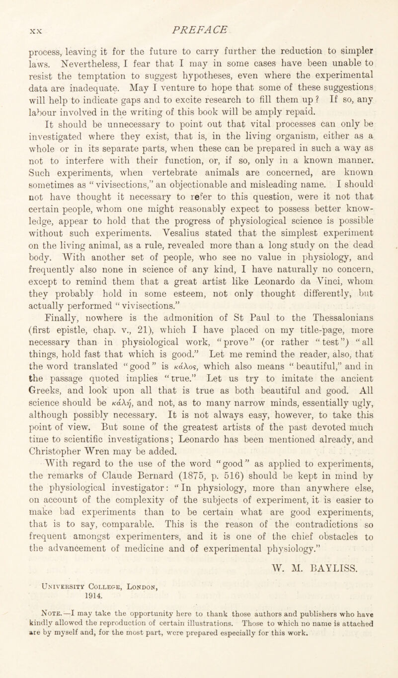 process, leaving it for the future to carry further the reduction to simpler laws. Nevertheless, I fear that I may in some cases have been unable to resist the temptation to suggest hypotheses, even where the experimental data are inadequate. May I venture to hope that some of these suggestions will help to indicate gaps and to excite research to fill them up ? If so, any labour involved in the writing of this book will be amply repaid. It should be unnecessary to point out that vital processes can only be investigated where they exist, that is, in the living organism, either as a whole or in its separate parts, when these can be prepared in such a way as not to interfere with their function, or, if so, only in a known manner. Such experiments, when vertebrate animals are concerned, are known sometimes as “vivisections,” an objectionable and misleading name. I should not have thought it necessary to refer to this question, were it not that certain people, whom one might reasonably expect to possess better know¬ ledge, appear to hold that the progress of physiological science is possible without such experiments. Yesalius stated that the simplest experiment on the living animal, as a rule, revealed more than a long study on the dead body. With another set of people, who see no value in physiology, and frequently also none in science of any kind, I have naturally no concern, except to remind them that a great artist like Leonardo da Vinci, whom they probably hold in some esteem, not only thought differently, but actually performed “ vivisections.” Finally, nowhere is the admonition of St Paul to the Thessalonians (first epistle, chap, v., 21), which I have placed on my title-page, more necessary than in physiological work, “ prove ” (or rather “ test ”) “ all things, hold fast that which is good.” Let me remind the reader, also, that the word translated “ good ” is k6.Xos, which also means “ beautiful,” and in the passage quoted implies “ true.” Let us try to imitate the ancient Greeks, and look upon all that is true as both beautiful and good. All science should be KaXrj, and not, as to many narrow minds, essentially ugly, although possibly necessary. It is not always easy, however, to take this point of view. But some of the greatest artists of the past devoted much time to scientific investigations; Leonardo has been mentioned already, and Christopher Wren may be added. With regard to the use of the word “ good ” as applied to experiments, the remarks of Claude Bernard (1875, p. 516) should be kept in mind by the physiological investigator: a In physiology, more than anywhere else, on account of the complexity of the subjects of experiment, it is easier to make bad experiments than to be certain what are good experiments, that is to say, comparable. This is the reason of the contradictions so frequent amongst experimenters, and it is one of the chief obstacles to the advancement of medicine and of experimental physiology.” W. M. BAYLISS. University College, London, 1914. Note.—I may take the opportunity here to thank those authors and publishers who have kindly allowed the reproduction of certain illustrations. Those to which no name is attached are by myself and, for the most part, were prepared especially for this work.