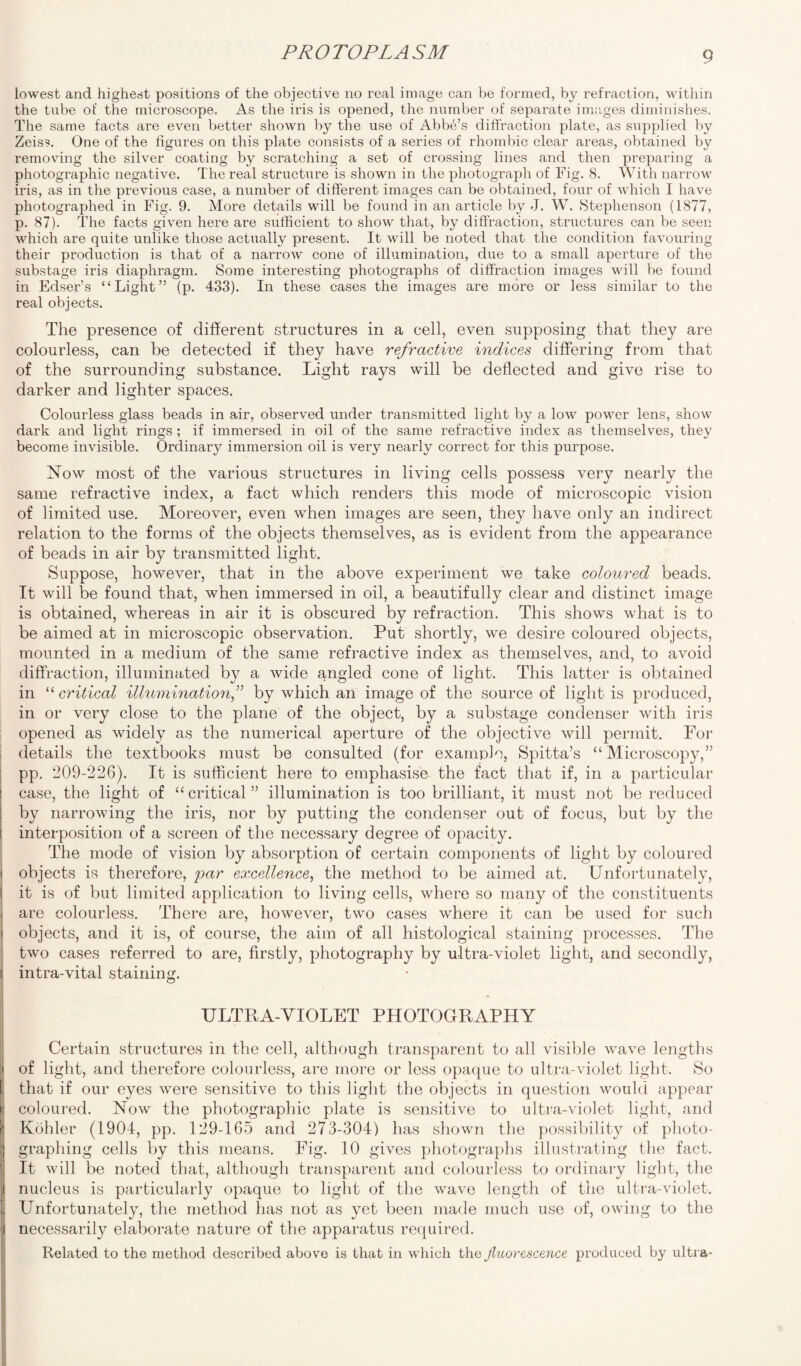 iowest and highest positions of the objective no real image can be formed, by refraction, within the tube of the microscope. As the iris is opened, the number of separate images diminishes. The same facts are even better shown by the use of Abbe’s diffraction plate, as supplied by Zeiss. One of the figures on this plate consists of a series of rhombic clear areas, obtained by removing the silver coating by scratching a set of crossing lines and then preparing a photographic negative. The real structure is shown in the photograph of Fig. 8. With narrow iris, as in the previous case, a number of different images can be obtained, four of which I have photographed in Fig. 9. More details will be found in an article by J. W. Stephenson (1877, p. 87). The facts given here are sufficient to show that, by diffraction, structures can be seen which are quite unlike those actually present. It will be noted that the condition favouring their production is that of a narrow cone of illumination, due to a small apertiue of the substage iris diaphragm. Some interesting photographs of diffraction images will be found in Edser’s “Light” (p. 433). In these cases the images are more or less similar to the real objects. The presence of different structures in a cell, even supposing that they are colourless, can be detected if they have refractive indices differing from that of the surrounding substance. Light rays will be deflected and give rise to darker and lighter spaces. Colourless glass beads in air, observed under transmitted light by a low power lens, show dark and light rings ; if immersed in oil of the same refractive index as themselves, they become invisible. Ordinary immersion oil is very nearly correct for this purpose. Now most of the various structures in living cells possess very nearly the same refractive index, a fact which renders this mode of microscopic vision of limited use. Moreover, even when images are seen, they have only an indirect relation to the forms of the objects themselves, as is evident from the appearance of beads in air by transmitted light. Suppose, however, that in the above experiment we take coloured beads. It will be found that, when immersed in oil, a beautifully clear and distinct image is obtained, whereas in air it is obscured by refraction. This shows what is to be aimed at in microscopic observation. Put shortly, we desire coloured objects, mounted in a medium of the same refractive index as themselves, and, to avoid diffraction, illuminated by a wide angled cone of light. This latter is obtained in “ critical illumination,” by which an image of the source of light is produced, in or very close to the plane of the object, by a substage condenser with iris opened as widely as the numerical aperture of the objective will permit. For details the textbooks must be consulted (for example, Spitta’s “ Microscopy,” pp. 209-226). It is sufficient here to emphasise the fact that if, in a particular case, the light of “critical” illumination is too brilliant, it must not be reduced by narrowing the iris, nor by putting the condenser out of focus, but by the interposition of a screen of the necessary degree of opacity. The mode of vision by absorption of certain components of light by coloured objects is therefore, par excellence, the method to be aimed at. Unfortunately, it is of but limited application to living cells, where so many of the constituents are colourless. There are, however, two cases where it can be used for such objects, and it is, of course, the aim of all histological staining processes. The two cases referred to are, firstly, photography by ultra-violet light, and secondly, intra-vital staining. ULTRA-VIOLET PHOTOGRAPHY Certain structures in the cell, although transparent to all visible wave lengths of light, and therefore colourless, are more or less opaque to ultra-violet light. So that if our eyes were sensitive to this light the objects in question would appear coloured. Now the photographic plate is sensitive to ultra-violet light, and Kohler (1904, pp. 129-165 and 273-304) has shown the possibility of photo¬ graphing cells by this means. Fig. 10 gives photographs illustrating the fact. It will be noted that, although transparent and colourless to ordinary light, the nucleus is particularly opaque to light of the wave length of the ultra-violet. Unfortunately, the method has not as yet been made much use of, owing to the necessarily elaborate nature of the apparatus required. Related to the method described above is that in which the Jluorescence produced by ultra*