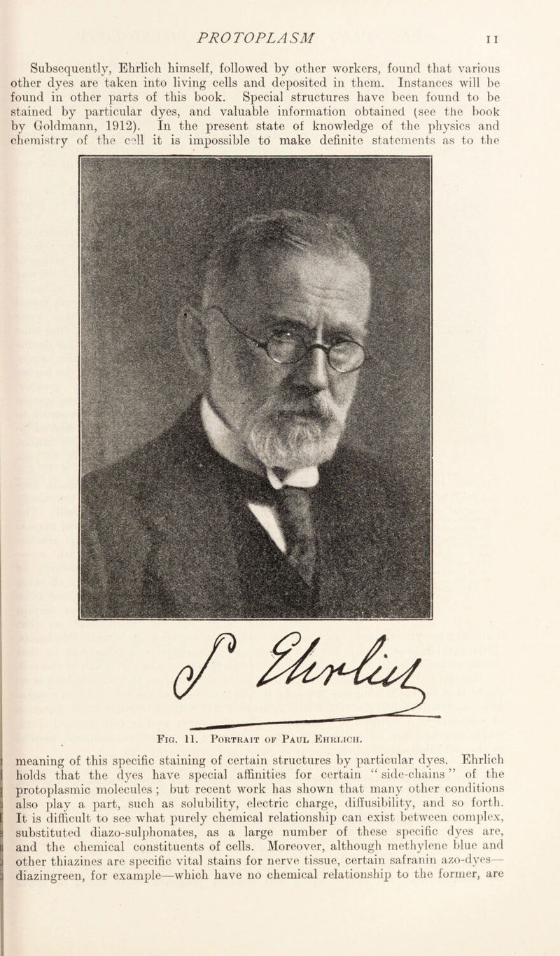 Subsequently, Ehrlich himself, followed by other workers, found that various other dyes are taken into living cells and deposited in them. Instances will be found in other parts of this book. Special structures have been found to be stained by particular dyes, and valuable information obtained (see the book by Goldmann, 1912). In the present state of knowledge of the physics and chemistry of the cell it is impossible to make definite statements as to the Fig. 11. Portrait of Paul Ehrlich. meaning of this specific staining of certain structures by particular dyes. Ehrlich holds that the dyes have special affinities for certain <£ side-chains ” of the protoplasmic molecules ; but recent work has shown that many other conditions also play a part, such as solubility, electric charge, diffusibility, and so forth. It is difficult to see what purely chemical relationship can exist between complex, substituted diazo-sulphonates, as a large number of these specific dyes are, and the chemical constituents of cells. Moreover, although methylene blue and other tliiazines are specific vital stains for nerve tissue, certain safranin azo-dyes— diazingreen, for example—-which have no chemical relationship to the former, are