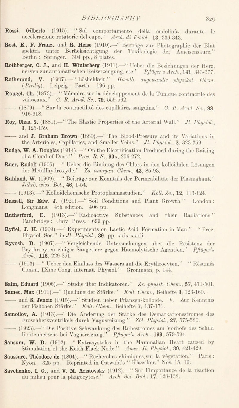 Rossi, Gilberto (1915).—“ Sul comportamento della endolinfa durante le accelerazione rotatorie del capo.” Arch, di Fisiol., 13, 335-343. Rost, E., F. Franz, und R. Heise (1910).—“ Beitrage zur Photographie der Blut spektra unter Beriicksichtigung der Toxikologie der Ameisensaure.” Berlin : Springer. 304 pp., 8 plates. Rothberger, C. J., and H. Winterberg (1911).—“ Ueber die Beziehungen der Herz, nerven zur automatischen Reizerzengung, etc.” Pflugers Arch., 141, 343-377. Rothmund, V. (1907).—“ Loslichkeit.” Handb. angewandte physical. Chem. (Bredig). Leipzig: Barth. 196pp. Rouget, Ch. (1873).—“ Memoire sur la developpement de la Tunique contractile des vaisseaux.” C. R. Acad. Sc., 79, 559-562. ——- (1879).—-“ Sur la contractilite des capillaires sanguins.” C. R. Acad. Sc., 88, 916-918. Roy, Chas. S. (1881).—“ The Elastic Properties of the Arterial Wall.” Jl. Physiol., 3, 125-159. -and J. Graham Brown (1880).—“ The Blood-Pressure and its Variations in the Arterioles, Capillaries, and Smaller Veins.” Jl. Physiol., 2, 323-359. Rudge, W. A. Douglas (1914).—“ On the Electrification Produced during the Raising of a Cloud of Dust.” Proc. R. S., 90a, 256-272. Ruer, Rudolf (1905).—“ Ueber die Bindung des Chlors in den kolloidalen Losungen der Metallhydroxyde.” Zs. anorgan. Chem., 43, 85-93. Ruhland, W. (1909).—-“ Beitrage zur Kenntnis der Permeabilitat der Plasmahaut.” Jahrb. wiss. Bot., 48. 1-54. -- (1913).—“ Kolloidchemische Protoplasmastudien.” Roll. Zs., 12, 113-124, Russell, Sir Edw. J. (1921).—“Soil Conditions and Plant Growth.” London: Longmans. 4th edition. 406 pp. Rutherford, E. (1913).—“ Radioactive Substances and their Radiations.” Cambridge : Univ. Press. 699 pp. Ryffel, J. H. (1909).—-“ Experiments on Lactic Acid Formation in Man.” “ Proc. Physiol. Soc.” in Jl. Physiol., 39, pp. xxix-xxxii. Ryvosh, D. (1907).—“ Vergleichende Untersuchungen liber die Resistenz der Erythrocyten einiger Saugetiere gegen Haemolytische Agentien.” Pfluger’s Arch., 116, 229-251. - (1913).—“ Ueber den Einfluss des Wassers auf die Erythrocyten.” “ Resumes Comm. IXme Cong, internat. Physiol.” Groningen, p. 144. Salm, Eduard (1906).—“ Studie liber Indikatoren.” Zs. physik. Chem., 57, 471-501. Samec, Max (1911).—“ Quellung der Starke.” Roll. Chem., Beihefte 3, 123-160. —-—- und S. Jencic (1915).—-“ Studien ueber Pflanzen-kolloide. V. Zur Kenntnis der loslichen Starke.” Roll. Chem., Beihefte 7, 137-171. Samoilov, A. (1913).—-“ Die Anderung der Starke des Demarkationsstromes des Froschherzventrikels durch Vagusreizung.” Zbl. Physiol., 27, 575-580. ——- (1923).—-“ Die Positive Schwankung des Ruhestromes am Vorhofe des Schild Krotenherzens bei Vagusreizung.” Pflugers Arch., 199, 579-594. Sansum, W. D. (1912).—-“ Extrasystoles in the Mammalian Heart caused by Stimulation of the Keith-Flack Node.” Amer. Jl. Physiol., 39, 421-429. Saussure, Theodore de (1804).—-“ Recherches chimiques.sur la vegetation.” Paris : Nyon. 325 pp. Reprinted in Ostwald’s “ Klassiker,” Nos. 15, 16. Savchenko, I. G., and V. M. Aristovsky (1912).—“ Sur Timportance de la reaction du milieu pour la phagocytose.” Arch. Sci, Biol., 17, 128-138.