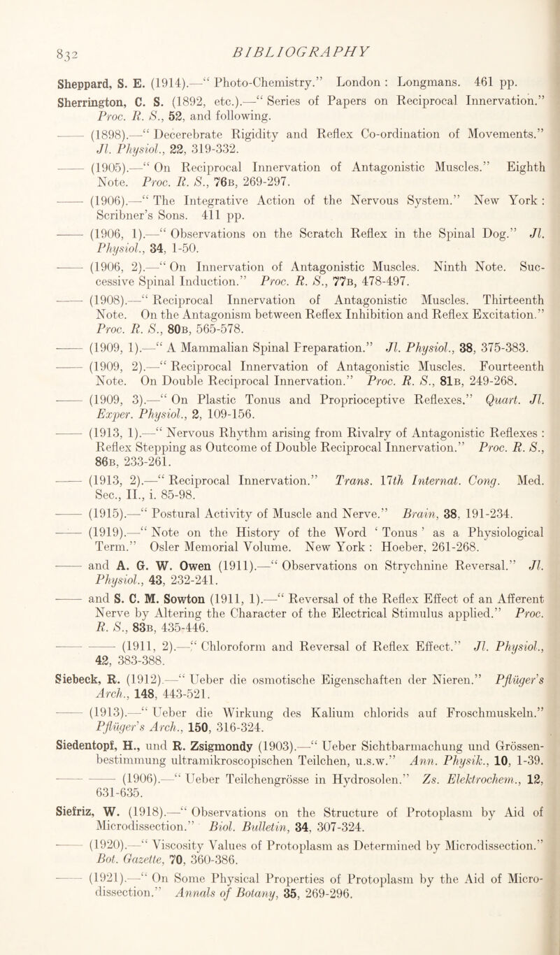 S32 Sheppard, S. E. (1914).—“ Photo-Chemistry.” London : Longmans. 461 pp. Sherrington, C. S. (1892, etc.).—Series of Papers on Reciprocal Innervation.” Proc. R. S., 52, and following. -- (1898).—“ Decerebrate Rigidity and Reflex Co-ordination of Movements.” Jl. Physiol., 22, 319-332. (1905).—“ On Reciprocal Innervation of Antagonistic Muscles.” Eighth Note. Proc. R. S., 76b, 269-297. - (1906).—The Integrative Action of the Nervous System.” New York : Scribner’s Sons. 411 pp. ——- (1906, 1).—“ Observations on the Scratch Reflex in the Spinal Dog.” Jl. Physiol., 34, 1-50. -—— (1906, 2).—“ On Innervation of Antagonistic Muscles. Ninth Note. Suc¬ cessive Spinal Induction.” Proc. R. S., 77b, 478-497. - (1908).—“ Reciprocal Innervation of Antagonistic Muscles. Thirteenth Note. On the Antagonism between Reflex Inhibition and Reflex Excitation.” Proc. R. S., 80b, 565-578. - (1909, 1).—“ A Mammalian Spinal Preparation.” Jl. Physiol., 38, 375-383. - (1909, 2).—“ Reciprocal Innervation of Antagonistic Muscles. Fourteenth Note. On Double Reciprocal Innervation.” Proc. R. S., 81b, 249-268. -- (1909, 3).—“ On Plastic Tonus and Proprioceptive Reflexes.” Quart. Jl. Exper. Physiol., 2, 109-156. — (1913, 1).—-“ Nervous Rhythm arising from Rivalry of Antagonistic Reflexes : Reflex Stepping as Outcome of Double Reciprocal Innervation.” Proc. R. S., 86b, 233-261. (1913, 2).—“ Reciprocal Innervation.” Trans. 17th Internat. Cong. Med. Sec., II., i. 85-98. - (1915).—“ Postural Activity of Muscle and Nerve.” Brain, 38, 191-234. —— (1919).—“ Note on the History of the Word ‘ Tonus ’ as a Physiological Term.” Osier Memorial Volume. New York : Hoeber, 261-268. -—-— and A. G. W. Owen (1911).—“ Observations on Strychnine Reversal. Jl. Physiol., 43, 232-241. - and S. C. M. Sowton (1911, 1).-—-“ Reversal of the Reflex Effect of an Afferent Nerve by Altering the Character of the Electrical Stimulus applied.” Proc. R. S., 83b, 435-446. — (1911, 2).—“ Chloroform and Reversal of Reflex Effect.” Jl. Physiol., 42, 383-388. Sieheck, R. (1912).—“ Ueber die osmotische Eigenschaften der Nieren.” Pfliigers Arch., 148, 443-521. - (1913).—“ Ueber die Wirkung des Kalium chlorids auf Froschmuskeln.” Pfliigers Arch., 150, 316-324. Siedentopf, H., und R. Zsigmondy (1903). Ueber Sichtbarmachung und Crrossen- bestimmung ultramikroscopischen Teilchen, u.s.w.” Ann. Physik., 10, 1-39. (1906).—“ Ueber Teilchengrosse in Hydrosolen.” Zs. Elektrochem., 12, 631-635. Siefriz, W. (1918).—“ Observations on the Structure of Protoplasm by Aid of Microdissection.” Biol. Bulletin, 34, 307-324. (1920).—“ Viscosity Values of Protoplasm as Determined by Microdissection.” Bot. Gazette, 70, 360-386. (1921).—“ On Some Physical Properties of Protoplasm by the Aid of Micro¬ dissection.” Annals of Botany, 35, 269-296.