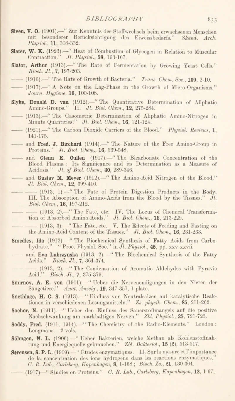 Siven, V. 0. (1901).—“ Zur Kenntnis des Stoffwechsels beim erwacbsenen Menschen mit besonderer Beriicksichtigung des Eiweissbedarfs.” Skand. Arch. Physiol., 11, 308-332. Slater, W. K. (1923).—“ Heat of Combustion of Glycogen in Relation to Muscular Contraction.” Jl. Physiol., 58, 163-167. Slator, Arthur (1913).—“ The Rate of Fermentation by Crowing Yeast Cells.” Bioch. Jl, 7, 197-203. - (1916).—The Rate of Growth of Bacteria.” Trans. Chem. Soc., 109, 2-10. - (1917).—“ A Note on the Lag-Phase in the Growth of Micro-Organisms.” Journ. Hygiene, 16, 100-108. Slyke, Donald D. van (1912).—“ The Quantitative Determination of Aliphatic Amino-Groups.” II. Jl. Biol. Chem., 12, 275-284. - (1913).—The Gasometric Determination of Aliphatic Amino-Nitrogen in Minute Quantities.” Jl. Biol. Chem., 16, 121-124. - (1921).—“ The Carbon Dioxide Carriers of the Blood.” Physiol. Reviews, 1, 141-175. -and Fred. J. Birchard (1914).—“ The Nature of the Free Amino-Group in Proteins.” Jl. Biol. Chem., 16, 539-548. --and Glenn E. Cullen (1917).—“ The Bicarbonate Concentration of the Blood Plasma : Its Significance and its Determination as a Measure of Acidosis.'’ Jl. of Biol. Chem., 30, 289-346. —— and Gustav M. Meyer (1912).—“ The Amino-Acid Nitrogen of the Blood.” Jl. Biol. Chem., 12, 399-410. ——- - (1913, 1).—“ The Fate of Protein Digestion Products in the Body. III. The Absorption of Amino-Acids from the Blood by the Tissues.” Jl. Biol. Chem., 16, 197-212. —--(1913, 2).—The Fate, etc. IV. The Locus of Chemical Transforma¬ tion of Absorbed Amino-Acids.” Jl. Biol. Chem., 16, 213-229. -(1913, 3).—“ The Fate, etc. V. The Effects of Feeding and Fasting on the Amino-Acid Content of the Tissues.” Jl. Biol. Chem., 16, 231-233. Smedley, Ida (1912).—“ The Biochemical Synthesis of Fatty Acids from Carbo¬ hydrate.” “ Proc. Physiol. Soc.” in Jl. Physiol., 45, pp. xxv-xxvii. - and Eva Lubrzynska (1913, 2).—“ The Biochemical Synthesis of the Fatty Acids.” Bioch. Jl, 7, 364-374. - —— (1913, 2).—“ The Condensation of Aromatic Aldehydes with Pyruvic Acid.” Bioch. Jl, 7, 375-379. Smirnov, A. E. von (1901).—“ Ueber die Nervenendigungen in den Nieren der Saugetiere.” Anat. Anzeig., 19, 347-357, 1 plate. Snethlage, H. C. S. (1913).—“ Einfluss von Neutralsalzen auf katalytische Reak- tionen in verschiedenen Losungsmitteln.” Zs. physih. Chem., 85, 211-262. Sochor, N. (1911).—“ Ueber den Einfluss des Sauerstoffmangels auf die positive Nachschwankung am markhaltigen Nerven.” Zbl. Physiol, 25, 721-723. Soddy, Fred. (1911, 1914).—“ The Chemistry of the Radio-Elements.” London : Longmans. 2 vols. Sohngen, N. L. (1906).—“ Ueber Bakterien, welche Methan als Kohlenstoffnah- rung und Energiequelle gebrauchen.” Zbl. BaJcteriol, 15 (2), 513-517. Sorensen, S. P. L. (1909).—“ Etudes enzymatiques. II. Sur la mesure et l’importance de la concentration des ions hydrogene dans les reactions enzymatiques.” C. R. Lab., Carlsberg, Kopenhagen, 8, 1-168 ; Bioch. Zs., 21, 130-304. - (1917)—“ Studies on Proteins.” C. R. Lab., Carlsberg, Kopenhagen, 12, 1-67.