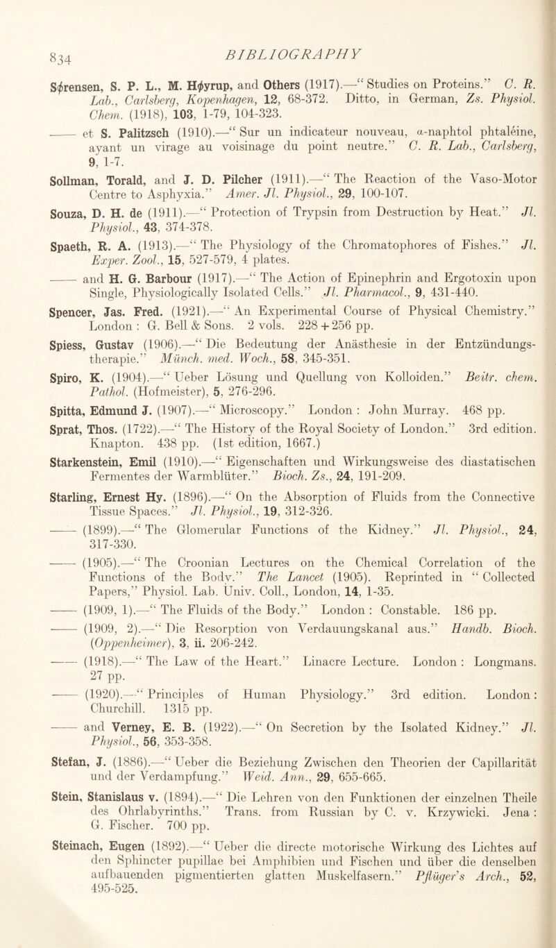 Sorensen, S. P. L., M. H^yrup, and Others (1917).—“ Studies on Proteins.” C. R. Lab., Garlsberg, Kopenhagen, 12, 68-372. Ditto, in German, Zs. Physiol. Chem. (1918), 103, 1-79, 104-323. _et S. Palitzsch (1910).—“ Sur un indicateur nouveau, a-naphtol phtaleine, ayant un virage au voisinage du point neutre.” C. R. Lab., Carlsberg, 9, 1-7. Soilman, Torald, and J. D. Pilcher (1911).—“ The Reaction of the Vaso-Motor Centre to Asphyxia.” Amer. Jl. Physiol., 29, 100-107. Souza, D. H. de (1911).—“ Protection of Trypsin from Destruction by Heat.1' Jl. Physiol, 43, 374-378. Spaeth, R. A. (1913).—“ The Physiology of the Chromatophores of Fishes.” Jl. Exper. Zool, 15, 527-579, 4 plates. - and H. G. Barbour (1917).—The Action of Epinephrin and Ergotoxin upon Single, Physiologically Isolated Cells.” Jl. Pharmacol., 9, 431-440. Spencer, Jas. Fred. (1921).—“ An Experimental Course of Physical Chemistry.” London : G. Bell & Sons. 2 vols. 228 + 256 pp. Spiess, Gustav (1906).—“ Die Bedeutung der Anasthesie in der Entziindungs- therapie.” Munch, med. Woch., 58, 345-351. Spiro, K. (1904).—“ Ueber Losung und Quellung von Kolloiden.” Beitr. chem. Pathol. (Hofmeister), 5, 276-296. Spitta, Edmund J. (1907).—'“ Microscopy. London : John Murray. 468 pp. Sprat, Thos. (1722).—-“ The History of the Royal Society of London.” 3rd edition. Knapton. 438 pp. (1st edition, 1667.) Starkenstein, Emil (1910).—<£ Eigenschaften und Wirkungsweise des diastatischen Fermentes der Warmbliiter.” Bioch. Zs., 24, 191-209. Starling, Ernest Hy. (1896).—“ On the Absorption of Fluids from the Connective Tissue Spaces.” Jl. Physiol, 19, 312-326. —— (1899).—-“ The Glomerular Functions of the Kidney.” Jl. Physiol., 24. 317-330. -- (1905).—■“ The Croonian Lectures on the Chemical Correlation of the Functions of the Body.” The Lancet (1905). Reprinted in “ Collected Papers,” Physiol. Lab. Univ. Coll., London, 14, 1-35. - (1909, 1).—“ The Fluids of the Body.” London : Constable. 186 pp. —— (1909, 2).—'“ Die Resorption von Verdauungskanal aus.” Handb. Bioch. (Oppenheimer), 3. ii. 206-242. --(1918).—“ The Law of the Heart.” Linacre Lecture. London : Longmans. 27 pp. —— (1920).—“ Principles of Human Physiology.” 3rd edition. London: Churchill. 1315 pp. —— and Verney, E. B. (1922).—“ On Secretion by the Isolated Kidney.” Jl. Physiol,, 56, 353-358. Stefan, J. (1886).—C£ Ueber die Beziehung Zwischen den Theorien der Capillaritat und der Verdampfung.” Weid. Ann., 29, 655-665. Stein, Stanislaus v. (1894).—“ Die Lehren von den Funktionen der einzelnen Theile des Ohrlabyrinths.” Trans, from Russian by C. v. Ivrzywicki. Jena : G. Fischer. 700 pp. Steinach, Eugen (1892).—“ Ueber die directe motorisclie Wirkung des Lichtes auf den Sphincter pupillae bei Amphibien und Fischen und liber die denselben aufbauenden pigmentierten glatten Muskelfasern.” Pjlugers Arch., 52, 495-525.