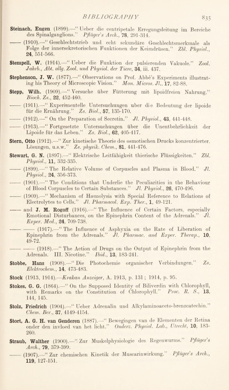 BIBLI OCR A PH V 8 3 5 Steinach, Eugen (1899).—££ Ueber die centripetale Erregungsleitung im Bereiclie des Spinalganglions.” Pfinger's Arch., 78, 291-314. - (1910).—££ Geschlechtstrieb mid echt sekundare Geschlechtsmerkmale als Folge der innersekretorischen Funktionen der Keimdriisen.” Zbl. Physiol., 24, 551-566. Stempell, W. (1914).—“ Ueber die Funktion der pulsierenden Vakuole.” Zool. Jahrb., Abt. dig. Zool. und Physiol, der Tiere, 34, iii. 437. Stephenson, J. W. (1877).—“ Observations on Prof. Abbe’s Experiments illustrat¬ ing his Theory of Microscopic Vision.” Mon. Micros. Jl17, 82-88. Stepp, Wilh. (1909).—“ Versuche iiber Fiitterung mit lipoidfreien Nahrung.” Bioch. Zs., 22, 452-460. - (1911).—“ Experimentelle Untersuchungen uber die Bedeutung der lipoide fur die Ernahrung.” Zs. Biol., 57, 135-170. - (1912).—“ On the Preparation of Secretin.” Jl. Physiol., 43, 441-448. - (1913).—“ Fortgesetzte Untersuchungen liber die Unentbehrlichkeit der Lipoide fur das Leben.” Zs. Biol., 62, 405-417. Stern, Otto (1912).—Zur kinetische Theorie des osmotischen Drucks konzentrierter. Losungen, u.s.w.” Zs. physik. Chem., 81, 441-476. Stewart, G. N. (1897).—“ Elektrische Leitfahigkeit thierische Fliissigkeiten.” Zbl. Physiol,, 11, 332-335. - (1899).—“ The Relative Volume of Corpuscles and Plasma in Blood.” Jl, Physiol, 24, 356-373. - (1901).—“ The Conditions that Underlie the Peculiarities in the Behaviour of Blood Corpuscles to Certain Substances.” Jl. Physiol, 26, 470-496. - (1909).—“ Mechanism of Haemolysis with Special Reference to Relations of Electrolytes to Cells.” Jl. Pharmacol. Exp. Ther., 1, 49-121. - and J. M. Rogoff (1916).—“ The Influence of Certain Factors, especially Emotional Disturbances, on the Epinephrin Content of the Adrenals.” Jl, Exper. Med., 24, 709-738. -(1917).—“ The Influence of Asphyxia on the Rate of Liberation of Epinephrin from the Adrenals.” Jl, Pharmac. and Exper. Therap., 10, 49-72. -(1918).—“ The Action of Drugs on the Output of Epinephrin from the Adrenals. III. Nicotine.” Ibid., 13, 183-241. Stobbe, Hans (1908).—“ Die Photochemie organischer VerbindungenV Zs. Elektrochem., 14, 473-483. Stock (1913, 1914).—Krakan Anzeiger, A. 1913, p. 131 ; 1914, p. 95. Stokes, G. G. (1864).—“ On the Supposed Identity of Biliverdin with Chlorophyll, with Remarks on the Constitution of Chlorophyll.” Proc. R. S., 13, 144, 145. Stolz, Friedrich (1904).—<£ Ueber Adrenalin und Alkylaminoaceto-brenzcatechin.” Chem, Ber., 37, 4149-4154. Stort, A. G. H. van Genderen (1887).—££ Bewegingen van de Elementen der Retina onder den invloed van het licht.” Onderz. Physiol. Lab., Utrecht, 10, 183- 260. Straub, Walther (1900).—££ Zur Muskelphysiologie des Regenwurms.” Pfluger’s Arch., 79, 379-399. - (1907).—££ Zur chemischen Kinetik der Muscarinwirkung.” Pfluger’s Arch., 119, 127-151.