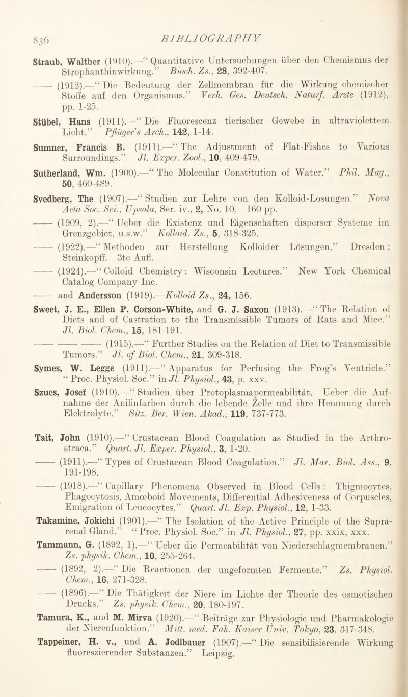 Straub, Walther (1910).—“ Quantitative Untersuchungen iiber den Chemismus der Strophanthinwirkung.” Bioch. Zs., 28, 392-407. _ (1912).—-“ Die Bedeutung der Zellmembran fiir die Wirkung chemischer Stoffe auf den Organismus.” Verb. Ges. Deutsch. Naturf. Arzte (1912), pp. 1-25. Sttibel, Hans (1911).—“ Die Fluorescenz tierischer Gewebe in ultraviolettem Licht.” PflilgeFs Arch., 142, 1-14. Sumner, Francis B. (1911).-—“ The Adjustment of Flat-Fishes to Various Surroundings.” Jl. Exper. Zool., 10, 409-479. Sutherland, Wm. (1900).—“ The Molecular Constitution of Water.” Phil. Mag., 50, 460-489. Svedberg, The (1907).—“ Studien zur Lehre von den Kolloid-Losungen.” Nova Acta Soc. Sci., TJpsala, Ser. iv., 2, No. 10. 160 pp. - (1909, 2).—“ Ueber die Existenz und Eigenschaften disperser Systeme im Grenzgebiet, u.s.w.” Kolloid. Zs., 5, 318-325. -- (1922).—-“ Methoden zur Herstellung Kolloider Losungen.” Dresden: Steinkopff. 3te Aufl. - (1924).—“ Colloid Chemistry: Wisconsin Lectures.” New York Chemical Catalog Company Inc. - and Andersson (1919).—Kolloid Zs., 24, 156. Sweet, J. E., Ellen P. Corson-White, and G. J. Saxon (1913).—“ The Relation of Diets and of Castration to the Transmissible Tumors of Rats and Mice.” Jl. Biol. Ghent., 15, 181-191. -— - (1915).—-“ Further Studies on the Relation of Diet to Transmissible Tumors.” Jl. of Biol. Chem., 21, 309-318. Symes, W. Legge (1911).—“ Apparatus for Perfusing the Frog’s Ventricle.” “ Proc. Physiol. Soc.” in Jl. Physiol., 43, p. xxv. Szucs, Josef (1910).—“ Studien iiber Protoplasmapermeabilitat. Ueber die Auf- nahme der Anilinfarben durch die lebende Zelle und ihre Hemmung durch Elektrolyte.” Sitz. Ber. Wien. Akad., 119, 737-773. Tait, John (1910).—“ Crustacean Blood Coagulation as Studied in the Arthro- straca.” Quart. Jl. Exper. Physiol., 3, 1-20. - (1911).—“ Types of Crustacean Blood Coagulation.” Jl. Mar. Biol. Ass., 9. 191-198. - (1918).-—“ Capillary Phenomena Observed in Blood Cells : Thigmocytes, Phagocytosis, Amoeboid Movements, Differential Adhesiveness of Corpuscles, Emigration of Leucocytes.” Quart. Jl. Exp. Physiol., 12, 1-33. Takamine, Jokichi (1901).—“ The Isolation of the Active Principle of the Supra¬ renal Gland.” “ Proc. Physiol. Soc.” in Jl. Physiol., 27, pp. xxix, xxx. Tammann, G. (1892, 1).—“ Ueber die Permeabilitat von Niederschlagmembranen.” Zs. physik. Chem., 10, 255-264. - (1892, 2).—“ Die Reactionen der ungeformten Fermente.” Zs. Physiol. Chem., 16, 271-328. - (1896).-—“ Die Thatigkeit der Niere im Liclite der Theorie des osmotischen Drucks.” Zs. physik. Chem., 20, 180-197. Tamura, K., and M. Mirva (1920).—“ Beitrage zur Physiologie und Pharmakologie der Nierenfunktion.” Mitt. med. Fak. Kaiser TJniv. Tokyo, 23, 317-348. Tappeiner, H. v., und A. Jodlbauer (1907).—“ Die sensibilisierende Wirkung fluoreszierender Substanzen.” Leipzig.