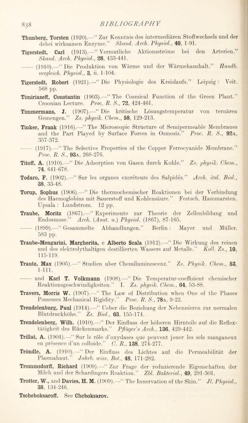 Thunberg, Torsten (1920).—“ Zur Kenntnis des intermediaren Stoffwechsels und der debei wirksamen Enzyme.” STccmd. Arch. Physiol., 40, 1-91. Tigerstedt, Carl (1913).—££ Vermutliche Aktionsstrome bei den Arterien.” Skand. Arch. Physiol., 28, 433-441. - (1910).—“ Die Produktion von Warme und der Warmehaushalt.” Handh. vergleich. Physiol., 3, ii. 1-104. Tigerstedt, Robert (1921).—££ Die Physiologie des Kreislaufs.” Leipzig : Veit. 568 pp. Timiriazeff, Constantin (1903).—££ The Cosmical Function of the Green Plant.” Croonian Lecture. Proc. R. S., 72, 424-461. Timmermans, J. (1907).—££ Die kritische Losungstemperatur von ternaren Gemengen.” Zs. physik. Chem., 58, 129-213. Tinker, Frank (1916).—-££ The Microscopic Structure of Semipermeable Membranes and the Part Played by Surface Forces in Osmosis.” Proc. R. S., 92a, 357-372. - (1917).—££ The Selective Properties of the Copper Ferrocvanide Membrane.” Proc. R. S., 93a, 268-276. Titoff, A. (1910).—Die Adsorption von Gasen durch Kohle.” Zs. physik. Chem., 74, 641-678. Todaro, F. (1902).—££ Sur les organes excreteurs des Salpides.” Arch. ital. Biol., 38, 33-48. Torup, Sophus (1906).—££ Die thermochemischer Reaktionen bei der Verbindung des Haemoglobins mit Sauerstoff und Kohlensaure.” Festsch. Hammarsten. Upsala : Lundstrom. 12 pp. Traube, Moritz (1867).—-££ Experiments zur Theorie der Zellenbildung und Endosmose.” Arch. (Anat. u.) Physiol. (1867), 87-165. -(1899).—££ Gesammelte Abhandlungen.” Berlin : Mayer und Muller. 583 pp. Traube-Mengarini, Margherita, e Alberto Scala (1912).—-££ Die Wirkung des reinen und des elektrolythaltigen destillierten Wassers auf Metalle. Roll. Zs., 10. 115-119. Trautz, Max (1905).—<£ Studien uber Chemiluminescenz.” Zs. Physik. Chem., 53, 1-111. —— und Karl T. Volkmann (1908).—-££ Die Temperatur-coeffizient chemischer Reaktionsgeschwindigkeiten. I. Zs. physik. Chem., 64, 53-88. Travers, Morris W. (1907).—£t The Law of Distribution when One of the Phases Possesses Mechanical Rigidity.” Proc. R. S., 78a, 9-22. Trendelenburg, Paul (1914).—-££ Leber die Beziehung der Nebennieren zur normalen Blutdruckhohe.” Zs. Biol., 63, 155-174. Trendelenberg, Wilh. (1910).—“ Der Einfluss der hoheren Hirnteile auf die Reflex - tatigkeit des Riickenmarks.” PfiugePs Arch., 136, 429-442. Trillat, A. (1904).—££ Sur le role d’oxydases que peuvent jouer les sels manganeux en presence d’un colloide.” C. R., 138. 274-277. Trondle, A. (1910).—££ Der Einfluss des Lichtes auf die Permeabilitat der Plasmahaut.” Jahrh. wiss. Bot., 48, 171-282. Trommsdorff, Richard (1909).—££ Zur Frage der reduzierende Eigenschaften der Milch und der Schardingers Reaktion.” Zbl. Bakteriol., 49, 291-301. Trotter, W., and Davies, H. M. (1909).—The Innervation of the Skin.” Jl. Physiol., 38, 134-246. Tscheboksaroff. See Chcboksarov.