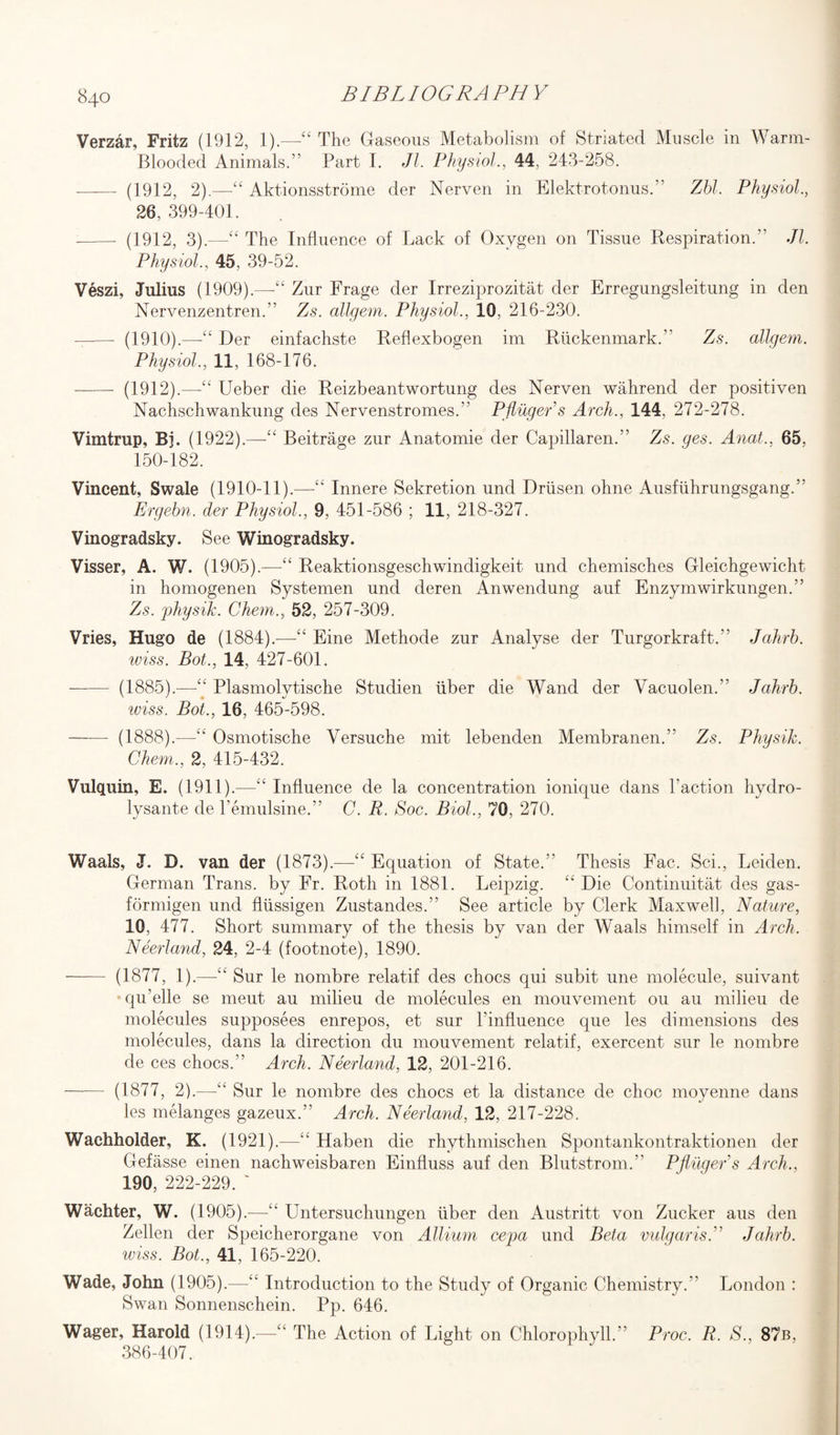 Verzar, Fritz (1912, 1).—“ The Gaseous Metabolism of Striated Muscle in Warm- Blooded Animals.” Part I. Jl. Physiol., 44, 243-258. ——- (1912, 2).—“ Aktionsstrome der Nerven in Elektrotonus.” Zbl. Physiol., 26, 399-401. - (1912, 3).—“ The Influence of Lack of Oxygen on Tissue Respiration.” Jl. Physiol., 45, 39-52. Veszi, Julius (1909).—“ Zur Frage der Irreziprozitat der Erregungsleitung in den Nervenzentren.” Zs. allgem. Physiol., 10, 216-230. --- (1910).—“ Der einfachste Reflexbogen im Riickenmark.” Zs. allgem. Physiol., 11, 168-176. - (1912).—Ueber die Reizbeantwortung des Nerven wahrend der positiven Nachschwankung des Nervenstromes.” Phuger s Arch., 144, 272-278. Vimtrup, Bj. (1922).—-££ Beitrage zur Anatomie der Capillaren.” Zs. ges. Anat., 65, 150-182. Vincent, Swale (1910-11).—“ Innere Sekretion und Driisen ohne Ausfiihrungsgang.” Ergebn. der Physiol., 9, 451-586 ; 11, 218-327. Vinogradsky. See Winogradsky. Visser, A. W. (1905).—“ Reaktionsgeschwindigkeit und chemisches Gleichgewicht in homogenen Systemen und deren Anwendung auf Enzymwirkungen.” Zs. physik. Chem., 52, 257-309. Vries, Hugo de (1884).—“ Eine Methode zur Analyse der Turgorkraft.” Jahrb. wiss. Bot., 14, 427-601. —— (1885).—“ Plasmolytische Studien liber die Wand der Vacuolen.” Jahrb. wiss. Bot., 16, 465-598. -(1888).—“ Osmotische Versuche mit lebenden Membranen.” Zs. Physik. Chem., 2, 415-432. Vulquin, E. (1911).—“ Influence de la concentration ionique dans Taction hydro- lysante de Temulsine.” C. R. Soc. Biol., 70, 270. Waals, J. D. van der (1873).—“ Equation of State.” Thesis Fac. Sci., Leiden. German Trans, by Fr. Roth in 1881. Leipzig. “ Die Continuitat des gas- formigen und fliissigen Zustandes.” See article by Clerk Maxwell, Nature, 10, 477. Short summary of the thesis by van der Waals himself in Arch. Neerland, 24, 2-4 (footnote), 1890. - (1877, 1).—“ Sur le nombre relatif des chocs qui sub it une molecule, suivant qu’elle se meut au milieu de molecules en mouvement on au milieu de molecules supposees enrepos, et sur l’influence que les dimensions des molecules, dans la direction du mouvement relatif, exercent sur le nombre de ces chocs.” Arch. Neerland, 12, 201-216. -- (1877, 2).—“ Sur le nombre des chocs et la distance de choc moyenne dans les melanges gazeux.” Arch. Neerland, 12, 217-228. Waehholder, K. (1921).—“ Haben die rhythmischen Spontankontraktionen der Gefasse einen nachweisbaren Einfluss auf den Blutstrom.” Pflugers Arch., 190, 222-229. ' Wachter, W. (1905).-—<£ Untersuchungen liber den Austritt von Zucker aus den Zellen der Speicherorgane von Allium cepa und Beta vulgaris.” Jahrb. wiss. Bot., 41, 165-220. Wade, John (1905).—££ Introduction to the Study of Organic Chemistry.” London : Swan Sonnenschein. Pp. 646. Wager, Harold (1914).—££ The Action of Light on Chlorophyll.” Proc. R. S., 87b, 386-407.