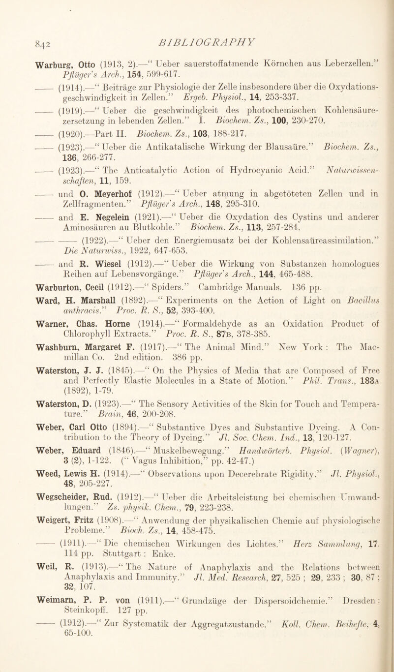 Warburg, Otto (1913, 2).—“ Ueber sauerstoffatmende Kornchen aus Leberzellen.” Pfluger's Arch., 154, 599-617. _ (1914).—-££ Beitrage zur Physiologie der Zelle insbesondere liber die Oxydations- geschwindigkeit in Zellen.” Ergeb. Physiol., 14, 253-337. _ (1919).—“ Ueber die geschwindigkeit des photochemischen Kohlensaure- zersetzung in lebenden Zellen.” I. Biochem. Zs., 100, 230-270. - (1920).—Part II. Biochem. Zs., 103, 188-217. - (1923).-—■“ Ueber die Antikatalische Wirkung der Blausaiire.” Biochem. Zs., 136, 266-277. -- (1923).—“ The Anticatalytic Action of Hydrocyanic Acid.'5 Naturwissen- schaften, 11, 159. - und 0. Meyerhof (1912).—“ Ueber atmung in abgetoteten Zellen und in Zellfragmenten.” Pfluger's Arch., 148, 295-310. -and E. Negelein (1921).—“ Ueber die Oxydation des Cystins und anderer Aminosauren au Blutkohle.” Biochem. Zs., 113, 257-284. - - (1922).—Ueber den Energiemusatz bei der Kohlensaureassimilation.” Die Naturwiss., 1922, 647-653. - and R. Wiesel (1912).—“ Ueber die Wirkung von Substanzen homologues Reihen auf Lebensvorgange.” Pfluger's Arch., 144, 465-488. Warburton, Cecil (1912).—££ Spiders.” Cambridge Manuals. 136 pp. Ward, H. Marshall (1892).—£t Experiments on the Action of Light on Bacillus anthracisL Proc. R. S., 52, 393-400. Warner, Chas. Horne (1914).—££ Formaldehyde as an Oxidation Product of Chlorophyll Extracts.” Proc. R. S., 87b, 378-385. Washburn, Margaret F. (1917).—££ The Animal Mind.” New York : The Mac¬ millan Co. 2nd edition. 386 pp. Waterston, J. J. (1845).—££ O11 the Physics of Media that are Composed of Free and Perfectly Elastic Molecules in a State of Motion.” Phil. Trans., 183a (1892), 1-79.' Waterston, D. (1923).—“ The Sensory Activities of the Skin for Touch and Tempera¬ ture,” Brain, 46, 200-208. Weber, Carl Otto (1894).—££ Substantive Dyes and Substantive Dyeing. A Con¬ tribution to the Theory of Dyeing.” Jl. Soc. Chem. Ind., 13, 120-127. Weber, Eduard (1846).—££ Muskelbewegung.” Handworterb. Physiol. {Wagner), 3 (2), 1-122. 0 Vagus Inhibition,” pp. 42-47.) Weed, Lewis H. (1914).—££ Observations upon Decerebrate Rigidity.” Jl. Physiol., 48, 205-227. Wegscheider, Rud. (1912).—££ Ueber die Arbeitsleistung bei chemischen Unrwand- lungen.” Zs. physik. Chem., 79, 223-238. Weigert, Fritz (1908).—Anwendung der physikalischen Chemie auf physiologische Probleme.” Bioch. Zs., 14, 458-475. - (1911).—£k Die chemischen Wirkungen des Lichtes.” Herz Sammlung, 17. 114 pp. Stuttgart : Enke. Weil, R. (1913).—“ The Nature of Anaphylaxis and the Relations between Anaphylaxis and Immunity.” Jl. Med. Research, 27, 525 ; 29, 233 ; 30. 87 ; 32, 107. Weimarn, P. P. von (1911).—-££ G-rundziige der Dispersoidchemie. Dresden: SteinkopfL 127 pp. - (1912).—“ Zur Systematik der Aggregatzustande. Roll. Chem. Beihefte, 4, 65-100.