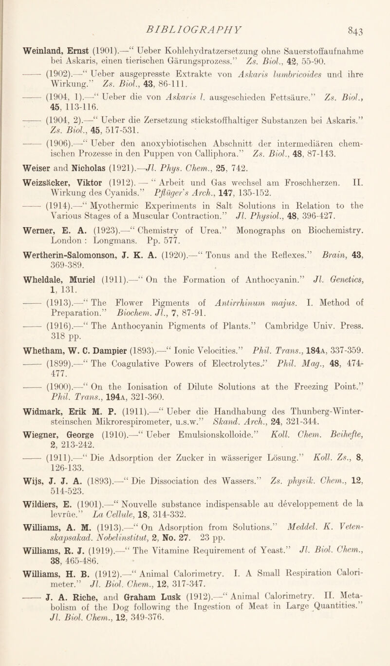 Weinland, Ernst (1901).—“ Ueber Kohlehydratzersetzung ohne Sauerstoffaufnahme bei Askaris, einen tieriscben Garungsprozess.” Zs. Biol., 42, 55-90. -——— (1902).—££ Ueber ausgepresste Extrakte von Askaris lumbricoides und ihre Wirkung.” Zs. Biol., 43, 86-111. ——- (1904, 1).—-££ Ueber die von Askaris l. ausgescliieden Fettsaure.” Zs. Biol., 45, 113-116. —— (1904, 2).—“ Ueber die Zersetzung stickstoffhaltiger Substanzen bei Askaris.” Zs. Biol, 45, 517-531. -(1906).—Ueber den anoxybiotischen Abschnitt der intermediaren chem- ischen Prozesse in den Pnppen von Calliphora.” Zs. Biol, 48, 87-143. Weiser and Nicholas (1921).—Jl. Phys. Chem., 25, 742. Weizsacker, Viktor (1912). — ££ Arbeit und Gas wechsel am Froschherzen. II. Wirkung des Cyanids.” Pfiuger's Arch., 147, 135-152. -—— (1914).—“ Myothermic Experiments in Salt Solutions in Relation to the Various Stages of a Muscular Contraction.” Jl Physiol, 48, 396-427. Werner, E. A. (1923).—££ Chemistry of Urea.” Monographs on Biochemistry. London : Longmans. Pp. 577. Wertherin-Salomonson, J. K. A. (1920).—“ Tonus and the Reflexes.” Brain, 43, 369-389. Wheldale, Muriel (1911).—££ On the Formation of Anthocyanin.” Jl Genetics, 1, 131. - (1913).—-££ The Flower Pigments of Antirrhinum magus. I. Method of Preparation.” Biochem. Jl, 7, 87-91. --- (1916).—££ The Anthocyanin Pigments of Plants.” Cambridge Univ. Press. 318 pp. Whetham, W. C. Dampier (1893).-—-££ Ionic Velocities.” Phil. Trans., 184a, 337-359. - (1899).—££ The Coagulative Powers of Electrolytes.” Phil. Mag., 48, 474- 477. - (1900).—-££ On the Ionisation of Dilute Solutions at the Freezing Point.” Phil Trans., 194a, 321-360. Widmark, Erik M. P, (1911).—“ Ueber die Handhabung des Thunberg-Winter- steinschen Mikrorespirometer, u.s.w.” Skand. Arch., 24, 321-344. Wiegner, George (1910).—-££ Ueber Emulsionskolloide.” Koll. Chem. Beihefte, 2, 213-242. - (1911).—££ Die Adsorption der Zucker in wasseriger Losung.” Koll Zs., 8, 126-133. Wijs, J. J. A. (1893).—££ Die Dissociation des Wassers.” Zs. jphysik. Chem., 12, 514-523. Wildiers, E. (1901).—“ Nouvelle substance indispensable au developpement de la levrue.” La Cellule, 18, 314-332. Williams, A. M. (1913).—££ On Adsorption from Solutions.” Meddel. K. Veten- skajpsakad. Nobelinstitut, 2, No. 27. 23 pp. Williams, R. J. (1919).—“ The Vitamine Requirement of Yeast.” Jl Biol. Chem., 38, 465-486. Williams, H. B. (1912).—“ Animal Calorimetry. I. A Small Respiration Calori¬ meter.” Jl. Biol. Chem., 12, 317-347. - J. A. Riche, and Graham Lusk (1912).—£< Animal Calorimetry. II. Meta¬ bolism of the Dog following the Ingestion of Meat in Large Quantities. Jl. Biol. Chem., 12, 349-376.