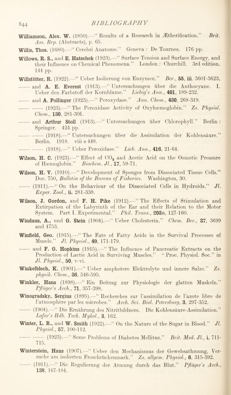 Williamson, Alex. W. (1850).—“ Results of a Research in ^Etherification.’’ Brit. Ass. Rep. (Abstracts), p. 65. Willis, Thos. (1680).—“ Cerebri Anatome.” Geneva : De Tournes. 176 pp. Willows, R. S., and E. Hatschek (1923).—-££ Surface Tension and Surface Energy, and their Influence on Chemical Phenomena.” London : Churchill. 3rd edition. 144 pp. Willstatter, R. (1922).-—Ueber Isolierung von Enzymen.” Ber., 55, iii. 3601-3623. -—— and A. E. Everest (1913).—-££ Untersuchungen liber die Anthocyane. I. Ueber den Farbstoff der Kornblume.” Liebig’s Ann., 401, 189-232. ■—— and A. Pollinger (1923).—££ Peroxydase.” Ann. Chem., 430, 269-319. ——- -- (1923).-—££ The Peroxidase Activity of Oxyhsemoglobin.” Zs. Physiol. Chem., 130, 281-301. - and Arthur Stoll (1913).—££ Untersuchungen iiber Chlorophyll.” Berlin : Springer. 424 pp. ——- - (1918).—££ Untersuchungen fiber die Assimilation der Kohlensaure.” Berlin. 1918. viii + 448. -(1918).—££ Ueber Peroxidase.” Lieb. Ann., 416, 21-64. Wilson, H. C. (1923).—££ Effect of C02 and Acetic Acid on the Osmotic Pressure of Haemoglobin.” Biochem. JL, 17, 59-71. Wilson, H. V. (1910).—££ Development of Sponges from Dissociated Tissue Cells.” Doc. 750, Bulletin of the Bureau of Fisheries. Washington, 30. -—— (1911).—“ On the Behaviour of the Dissociated Cells in Hydroids.” Jl. Exper. Zool., ii. 281-338. Wilson, J. Gordon, and F. H. Pike (1912).—££ The Effects of Stimulation and Extirpation of the Labyrinth of the Ear and their Relation to the Motor System. Part I. Experimental.” Phil. Trans., 203b, 127-160. Windaus, A., und G. Stein (1904).—££ Ueber Cholesterin.” Chem. Ber., 37, 3699 and 4753. Winfield, Geo. (1915).—££ The Fate of Fatty Acids in the Survival Processes of Muscle.” Jl, Physiol, 49, 171-179. - and F. G. Hopkins (1915).—£t The Influence of Pancreatic Extracts on the Production of Lactic Acid in Surviving Muscles.” “ Proc. Physiol. Soc.” in Jl. Physiol, 50, v-vi. Winkelblech, K. (1901).—££ Ueber amphotere Elektrolyte und innere Salze.” Zs. physik. Chem., 36, 546-595. Winkler, Hans (1898).—££ Ein Beitrag zur Physiologie der glatten Muskeln.” Pfinger s Arch., 71, 357-398. Winogradsky, Sergius (1895).—££ Recherches sur l’assimilation de Pazote libre de P atmosphere par les microbes.” Arch. Sci. Biol, Petersburg, 3, 297-352. - (1904).—££ Die Ernahrung des Nitritbildners. Die Kohlensaure-Assimilation.” Lafar’s Hdb. Tech. Mykol, 3, 162. Winter, L. B., and W. Smith (1922).—££ On the Nature of the Sugar in Blood.” Jl Physiol, 57, 100-112. -(1923).—£b Some Problems of Diabetes Mellitus.” Brit. Med. Jl, i. 711- 715. Winterstein, Hans (1907).—££ Ueber den Mechanismus der Gewebsathmung, Yer- suche am isolierten Froschruckenmark.” Zs. allgem. Physiol, 6, 315-392. - (1911).—££ Die Regulierung der Atmung durch das Blut.” Pflilgers Arch., 138, 167-184.