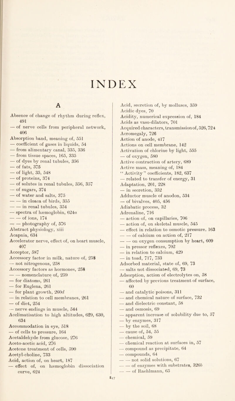 INDEX A Absence of change of rhythm during reflex, 491 — of nerve cells from peripheral network, 406 Absorption band, meaning of, 551 — coefficient of gases in liquids, 54 — from alimentary canal, 335, 336 — from tissue spaces, 165, 335 — of dyes by renal tubules, 356 — of fats, 375 — of light, 35, 548 — of proteins, 374 — of solutes in renal tubules, 356, 357 — of sugars, 374 — of water and salts, 375 -in cloaca of birds, 355 -in renal tubules, 354 — spectra of haemoglobin, 624a -of ions, 174 — — photography of, 576 Abstract physiology, xiii Acapnia, 634 Accelerator nerve, effect of, on heart muscle, 407 Acceptor, 587 Accessory factor in milk, nature of, 258 — not nitrogenous, 258 Accessory factors as hormones, 258 -- nomenclature of, 259 — for diatoms, 261 — for Euglena, 261 — for plant growth, 260d — in relation to cell membranes, 261 — of diet, 254 — nerve endings in muscle, 544 Acclimatisation to high altitudes, 629, 630, 634 Accommodation in eye, 518 — of cells to pressure, 164 Acetaldehyde from glucose, 276 Aceto-acetic acid, 276 Acetone treatment of cells, 590 Acetyl-choline, 733 Acid, action of, on heart, 187 — effect of, on haemoglobin dissociation curve, 624 847 Acid, secretion of, by molluscs, 359 Acidic dyes, 70 Acidity, numerical expression of, 184 Acids as vaso-dilators, 701 Acquired characters, transmission of, 526,724 Acromegaly, 726 Action of anode, 417 Actions on cell membrane, 142 Activation of chlorine by light, 555 — of oxygen, 580 Active contraction of artery, 689 Active mass, meaning of, 184 “Activity” coefficients, 182, 637 — related to transfer of energy, 31 Adaptation, 201, 228 — in secretion, 352 Adductor muscle of anodon, 534 — of bivalves, 405, 456 Adiabatic process, 32 Adrenaline, 716 — action of, on capillaries, 706 — action of, on skeletal muscle, 545 — effect in relation to osmotic pressure, 163 -of calcium on action of, 217 -on oxygen consumption by heart, 609 — in pressor reflexes, 702 — in relation to calcium, 429 — in toad, 717, 733 Adsorbed material, state of, 69, 73 — salts not dissociated, 69, 73 Adsorption, action of electrolytes on, 58 — affected by previous treatment of surface, 60 — and catalytic poisons, 311 — and chemical nature of surface, 732 — and dielectric constant, 58 — and osmosis, 69 — apparent increase of solubility due to, 57 — by enzymes, 317 — by the soil, 68 — cause of, 54, 55 — chemical, 59 — chemical reaction at surfaces in, 57 — compound as precipitate, 64 — compounds, 64 -- not solid solutions, 67 -of enzymes with substrates, 3265 -of Raehlmann, 65