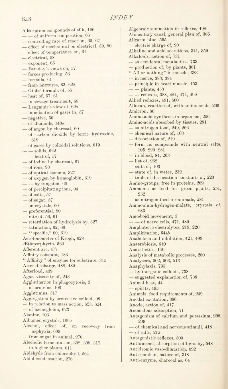 Adsorption compounds of silk, 106 -of uniform composition, 66 — controlling rate of reaction, 65, 67 — effect of mechanical on electrical, 59, 90 — effect of temperature on, 61 — electrical, 58 — exponent, 65 — Faraday’s views on, 57 — forces producing, 56 — formula, 61 — from mixtures, 63, 622 — Gibbs’ formula of, 55 — heat of, 57, 61 — in sewage treatment, 68 — Langmuir’s view of, 69a — liquefaction of gases in, 57 — negative, 56 — of alkaloids, 140a — of argon by charcoal, 60 — of carbon dioxide by ferric hydroxide, 619 — of gases by colloidal solutions, 619 -solids, 622 -heat of, 57 — of iodine by charcoal, 67 — of ions, 93 — of optical isomers, 327 — of oxygen by haemoglobin, 619 -by tungsten, 60 — of precipitating ions, 94 — of salts, 57 — of sugar, 57 — on crystals, 60 — preferential, 90 — rate of, 56, 61 — retardation of hydrolysis by, 327 — saturation, 62, 66 — “specific,” 60, 619 Aerotonometer of Krogh, 628 ^Etioporphyrin, 560 Afferent arc, 477 Affinity constant, 186 “ Affinity” of enzyme for substrate, 315 After-discharge, 488, 489 Afterload, 439 Agar, viscosity of, 243 Agglutination in phagocytosis, 3 — of proteins, 106 Agglutinins, 317 Aggregation by protective colloid, 98 — in relation to mass action, 623, 624 — of haemoglobin, 623 Alanine, 103 Albumen crystals, 106a Alcohol, effect of, on recovery from asphyxia, 609 — from sugar in animal, 276 Alcoholic fermentation, 302, 309, 317 — in higher plants, 611 Aldehyde from chlorophyll, 564 Aldol condensation, 276 Algebraic summation in reflexes, 498 Alimentary canal, general plan of, 366 Alizarin blue, 595 — electric charge of, 90 Alkaline and acid secretions, 341, 359 Alkaloids, action of, 731 — as accidental metabolites, 733 — production of, by plants, 361 “ All or nothing” in muscle, 383 — in nerve, 383, 384 — principle in heart muscle, 453 -plants, 453 -reflexes, 388, 424, 474, 499 Allied reflexes, 491, 500 Alloxan, reaction of, with amino-acids, 266 Amicron, 80 Amino-acid synthesis in organism, 256 Amino-acids absorbed by tissues, 281 — as nitrogen food, 249, 266 — chemical nature of, 103 — dissociation of, 219 — form no compounds with neutral salts, 105, 220, 281 — in blood, 84, 263 — list of, 262 — salts of, 103 — state of, in water, 232 — table of dissociation constants of, 220 Amino-groups, free in proteins, 262 Ammonia as food for green plants, 251, 252 — as nitrogen food for animals, 281 Ammonium-hydrogen-malate, crystals of, 283 Amoeboid movement, 3 -of nerve cells, 471, 489 Amphoteric electrolytes, 219, 220 Amplification, 6446 Anabolism and inhibition, 421, 499 Anaerobiosis, 610 Anaesthetics, 140 Analysis of metabolic processes, 280 Analysers, 502, 503, 513 Anaphylaxis, 735 — by inorganic colloids, 738 — suggested explanation of, 738 Animal heat, 44 — spirits, 495 Animals, food requirements of, 249 Anodal excitation, 396 Anode, action of, 417 Anomalous adsorption, 71 Antagonism of calcium and potassium, 208, 209 — of chemical and nervous stimuli, 418 — of salts, 212 Antagonistic reflexes, 500 Anthracene, absorption of light by, 548 Antidromic vaso-dilatation, 692 Anti-enmlsin, nature of, 318 Anti-enzyme, charcoal as, 64