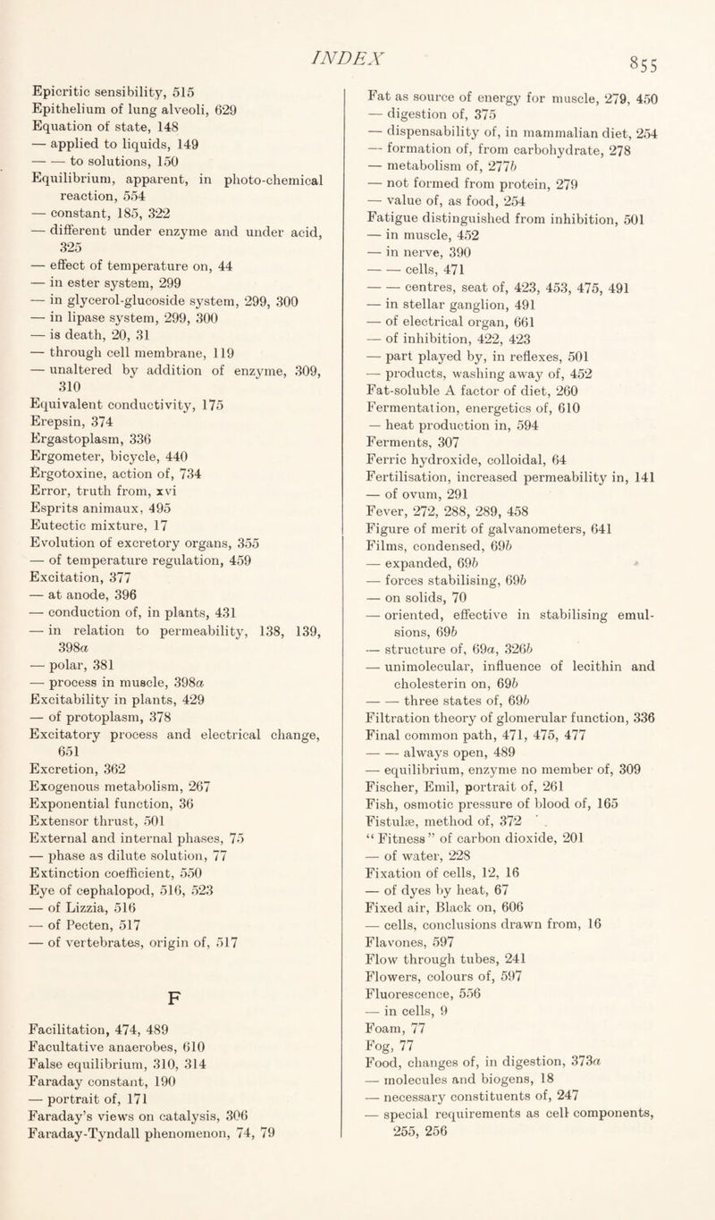 Epicritic sensibility, 515 Epithelium of lung alveoli, 629 Equation of state, 148 — applied to liquids, 149 -to solutions, 150 Equilibrium, apparent, in photo-chemical reaction, 554 — constant, 185, 322 — different under enzyme and under acid, 325 — effect of temperature on, 44 — in ester system, 299 — in glycerol-glucoside system, 299, 300 — in lipase system, 299, 300 — is death, 20, 31 — through cell membrane, 119 — unaltered by addition of enzyme, 309, 310 Equivalent conductivity, 175 Erepsin, 374 Ergastoplasm, 336 Ergometer, bicycle, 440 Ergotoxine, action of, 734 Error, truth from, xvi Esprits animaux, 495 Eutectic mixture, 17 Evolution of excretory organs, 355 — of temperature regulation, 459 Excitation, 377 — at anode, 396 — conduction of, in plants, 431 — in relation to permeability, 138, 139, 398a — polar, 381 — process in muscle, 398a Excitability in plants, 429 — of protoplasm, 378 Excitatory process and electrical change, 651 Excretion, 362 Exogenous metabolism, 267 Exponential function, 36 Extensor thrust, 501 External and internal phases, 75 — phase as dilute solution, 77 Extinction coefficient, 550 Eye of cephalopod, 516, 523 — of Lizzia, 516 — of Pecten, 517 — of vertebrates, origin of, 517 F Facilitation, 474, 489 Facultative anaerobes, 610 False equilibrium, 310, 314 Faraday constant, 190 — portrait of, 171 Faraday’s views on catalysis, 306 Faraday-Tyndall phenomenon, 74, 79 855 Fat as source of energy for muscle, 279, 450 — digestion of, 375 — dispensability of, in mammalian diet, 254 — formation of, from carbohydrate, 278 — metabolism of, 2776 — not formed from protein, 279 — value of, as food, 254 Fatigue distinguished from inhibition, 501 — in muscle, 452 — in nerve, 390 -cells, 471 -centres, seat of, 423, 453, 475, 491 — in stellar ganglion, 491 — of electrical organ, 661 — of inhibition, 422, 423 — part played by, in reflexes, 501 — products, washing away of, 452 Fat-soluble A factor of diet, 260 Fermentation, energetics of, 610 — heat production in, 594 Ferments, 307 Ferric hydroxide, colloidal, 64 Fertilisation, increased permeability in, 141 — of ovum, 291 Fever, 272, 288, 289, 458 Figure of merit of galvanometers, 641 Films, condensed, 695 — expanded, 696 — forces stabilising, 696 — on solids, 70 — oriented, effective in stabilising emul¬ sions, 696 — structure of, 69a, 3266 — unimolecular, influence of lecithin and cholesterin on, 696 -three states of, 696 Filtration theory of glomerular function, 336 Final common path, 471, 475, 477 -always open, 489 — equilibrium, enzyme no member of, 309 Fischer, Emil, portrait of, 261 Fish, osmotic pressure of blood of, 165 Fistulse, method of, 372 “ Fitness” of carbon dioxide, 201 — of water, 228 Fixation of cells, 12, 16 — of dyes by heat, 67 Fixed air, Black on, 606 — cells, conclusions drawn from, 16 Flavones, 597 Flow through tubes, 241 Flowers, colours of, 597 Fluorescence, 556 — in cells, 9 Foam, 77 Fog, 77 Food, changes of, in digestion, 373a — molecules and biogens, 18 — necessary constituents of, 247 — special requirements as cell components, 255, 256