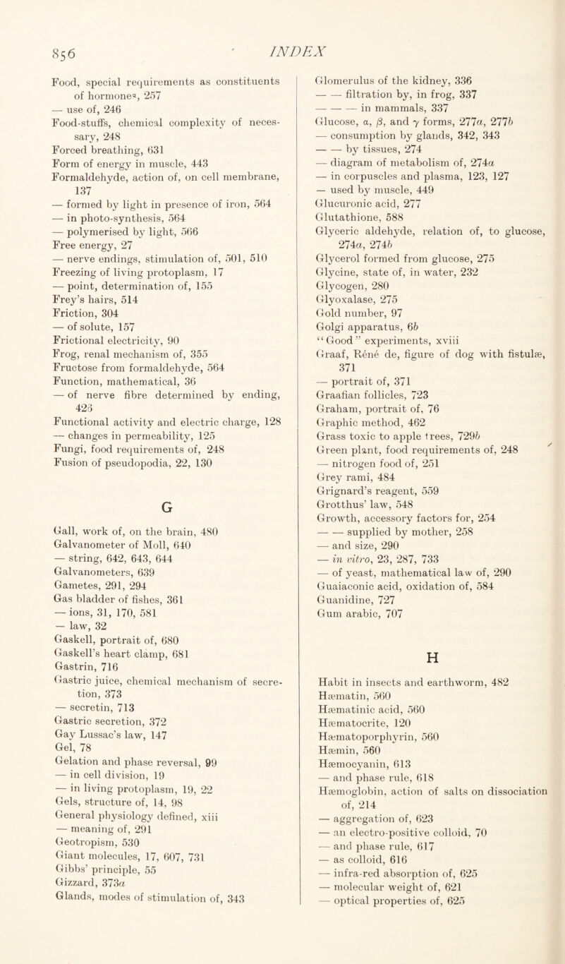 Food, special requirements as constituents of hormones, 257 — use of, 246 Food-stuffs, chemical complexity of neces¬ sary, 248 Forced breathing, 631 Form of energy in muscle, 443 Formaldehyde, action of, on cell membrane, 137 — formed by light in presence of iron, 564 — in photo-synthesis, 564 — polymerised by light, 566 Free energy, 27 — nerve endings, stimulation of, 501, 510 Freezing of living protoplasm, 17 — point, determination of, 155 Frey’s hairs, 514 Friction, 304 — of solute, 157 Frictional electricity, 90 Frog, renal mechanism of, 355 Fructose from formaldehyde, 564 Function, mathematical, 36 — of nerve fibre determined by ending, 423 Functional activity and electric charge, 128 — changes in permeability, 125 Fungi, food requirements of, 248 Fusion of pseudopodia, 22, 130 G Gall, work of, on the brain, 480 Galvanometer of Moll, 640 — string, 642, 643, 644 Galvanometers, 639 Gametes, 291, 294 Gas bladder of fishes, 361 — ions, 31, 170, 581 — law, 32 Gaskell, portrait of, 680 Gaskell’s heart clamp, 681 Gastrin, 716 Gastric juice, chemical mechanism of secre¬ tion, 373 — secretin, 713 Gastric secretion, 372 Gay Lussac’s law, 147 Gel, 78 Gelation and phase reversal, 99 — in cell division, 19 — in living protoplasm, 19, 22 Gels, structure of, 14, 98 General physiology defined, xiii — meaning of, 291 Geotropism, 530 Giant molecules, 17, 607, 731 Gibbs’ principle, 55 Gizzard, 373a Glands, modes of stimulation of, 343 Glomerulus of the kidney, 336 -filtration by, in frog, 337 -in mammals, 337 Glucose, a, (3, and y forms, 277a, 2775 — consumption by glands, 342, 343 -by tissues, 274 — diagram of metabolism of, 274a — in corpuscles and plasma, 123, 127 — used by muscle, 449 Glucuronic acid, 277 Glutathione, 588 Glyceric aldehyde, relation of, to glucose, 274a, 2746 Glycerol formed from glucose, 275 Glycine, state of, in water, 232 Glycogen, 280 Glyoxalase, 275 Gold number, 97 Golgi apparatus, 66 “Good” experiments, xviii Graaf, Rene de, figure of dog with fistulas, 371 — portrait of, 371 Graafian follicles, 723 Graham, portrait of, 76 Graphic method, 462 Grass toxic to apple frees, 7296 Green plant, food requirements of, 248 — nitrogen food of, 251 Grey rami, 484 Grignard’s reagent, 559 Grotthus’ law, 548 Growth, accessory factors for, 254 -supplied by mother, 258 — and size, 290 — in vitro, 23, 287, 733 — of yeast, mathematical law of, 290 Guaiaconic acid, oxidation of, 584 Guanidine, 727 Gum arabic, 707 H Habit in insects and earthworm, 482 Hsematin, 560 Hsematinic acid, 560 Haematocrite, 120 Hamiatoporphyrin, 560 Hsemin, 560 Haemocyanin, 613 — and phase rule, 618 Haemoglobin, action of salts on dissociation of, 214 — aggregation of, 623 — an electro-positive colloid, 70 — and phase rule, 617 — as colloid, 616 — infra-red absorption of, 625 — molecular weight of, 621 — optical properties of, 625