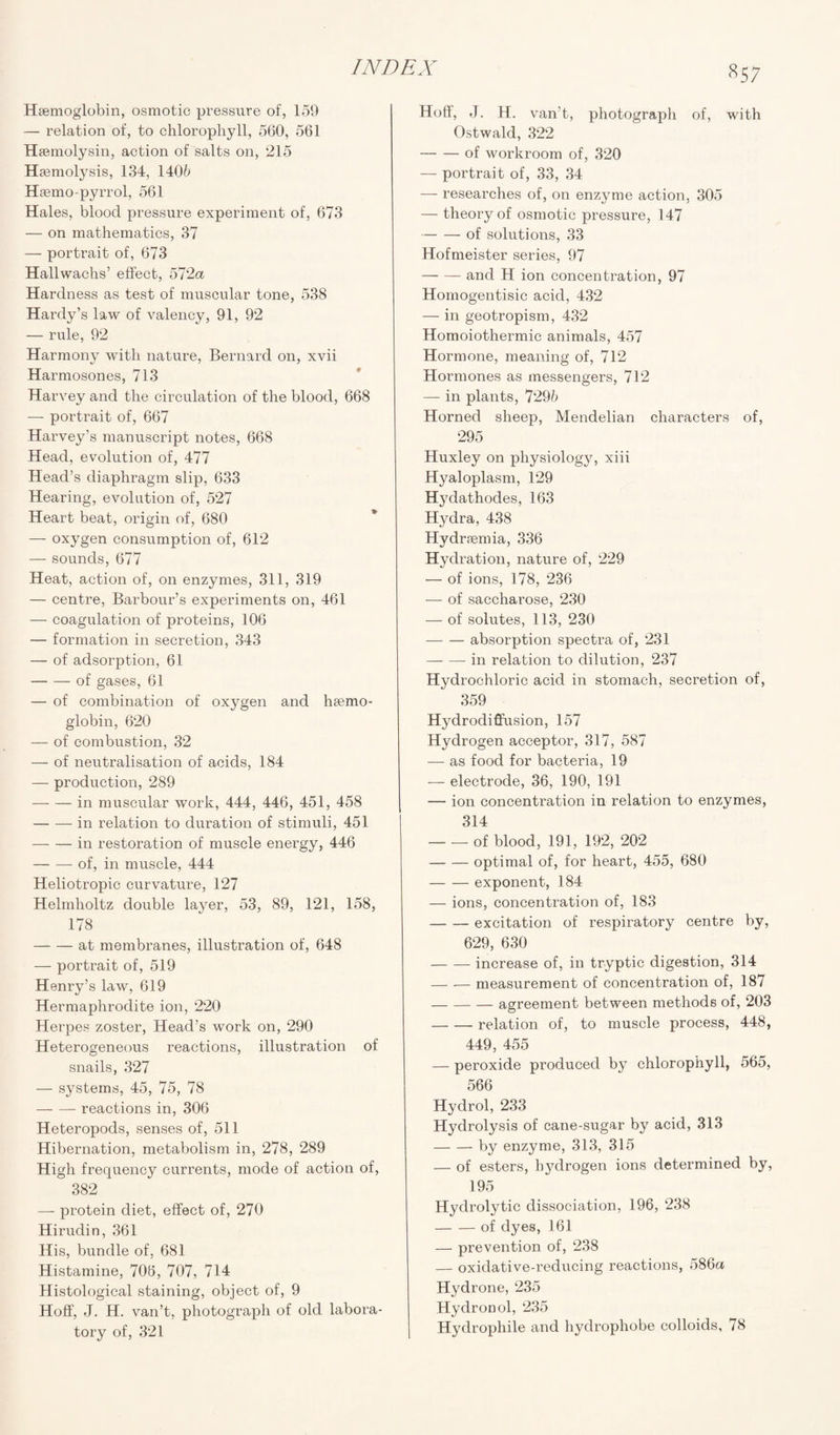 Haemoglobin, osmotic pressure of, 159 — relation of, to chlorophyll, 560, 561 Hsemolysin, action of salts on, 215 Haemolysis, 134, 1405 Haemo-pyrrol, 561 Hales, blood pressure experiment of, 673 — on mathematics, 37 — portrait of, 673 Hallwachs’ effect, 572a Hardness as test of muscular tone, 538 Hardy’s law of valency, 91, 92 — rule, 92 Harmony with nature, Bernard on, xvii Harmosones, 713 Harvey and the circulation of the blood, 668 — portrait of, 667 Harvey’s manuscript notes, 668 Head, evolution of, 477 Head’s diaphragm slip, 633 Hearing, evolution of, 527 Heart beat, origin of, 680 — oxygen consumption of, 612 — sounds, 677 Heat, action of, on enzymes, 311, 319 — centre, Barbour’s experiments on, 461 — coagulation of proteins, 106 — formation in secretion, 343 — of adsorption, 61 -of gases, 61 — of combination of oxygen and haemo¬ globin, 620 — of combustion, 32 — of neutralisation of acids, 184 — production, 289 -in muscular work, 444, 446, 451, 458 -in relation to duration of stimuli, 451 -in restoration of muscle energy, 446 -- of, in muscle, 444 Heliotropic curvature, 127 Helmholtz double layer, 53, 89, 121, 158, 178 -at membranes, illustration of, 648 — portrait of, 519 Henry’s law, 619 Hermaphrodite ion, 220 Herpes zoster, Head’s work on, 290 Heterogeneous reactions, illustration of snails, 327 — systems, 45, 75, 78 -- reactions in, 306 Heteropods, senses of, 511 Hibernation, metabolism in, 278, 289 High frequency currents, mode of action of, 382 —- protein diet, effect of, 270 Hirudin, 361 His, bundle of, 681 Histamine, 706, 707, 714 Histological staining, object of, 9 Hoff, J. H. van’t, photograph of old labora¬ tory of, 321 857 Hoff, J. H. van’t, photograph of, with Ostwald, 322 -of workroom of, 320 — portrait of, 33, 34 — researches of, on enzyme action, 305 — theory of osmotic pressure, 147 -of solutions, 33 Hofmeister series, 97 -and H ion concentration, 97 Homogentisic acid, 432 — in geotropism, 432 Homoiothermic animals, 457 Hormone, meaning of, 712 Hormones as messengers, 712 — in plants, 7295 Horned sheep, Mendelian characters of, 295 Huxley on physiology, xiii Hyaloplasm, 129 H}7dathodes, 163 Hydra, 438 Hydrsemia, 336 Hydration, nature of, 229 — of ions, 178, 236 — of saccharose, 230 — of solutes, 113, 230 -absorption spectra of, 231 -in relation to dilution, 237 Hydrochloric acid in stomach, secretion of, 359 Hydrodiffusion, 157 Hydrogen acceptor, 317, 587 — as food for bacteria, 19 — electrode, 36, 190, 191 — ion concentration in relation to enzymes, 314 -of blood, 191, 192, 202 -optimal of, for heart, 455, 680 -exponent, 184 — ions, concentration of, 183 -excitation of respiratory centre by, 629, 630 -increase of, in tryptic digestion, 314 -measurement of concentration of, 187 -agreement between methods of, 203 -relation of, to muscle process, 448, 449, 455 — peroxide produced by chlorophyll, 565, 566 Hydrol, 233 Hydrolysis of cane-sugar by acid, 313 -by enzyme, 313, 315 — of esters, hydrogen ions determined by, 195 Hydrolytic dissociation, 196, 238 -of dyes, 161 — prevention of, 238 — oxidative-reducing reactions, 586a Hydrone, 235 Hydronol, 235 Hydrophile and hydrophobe colloids, 78