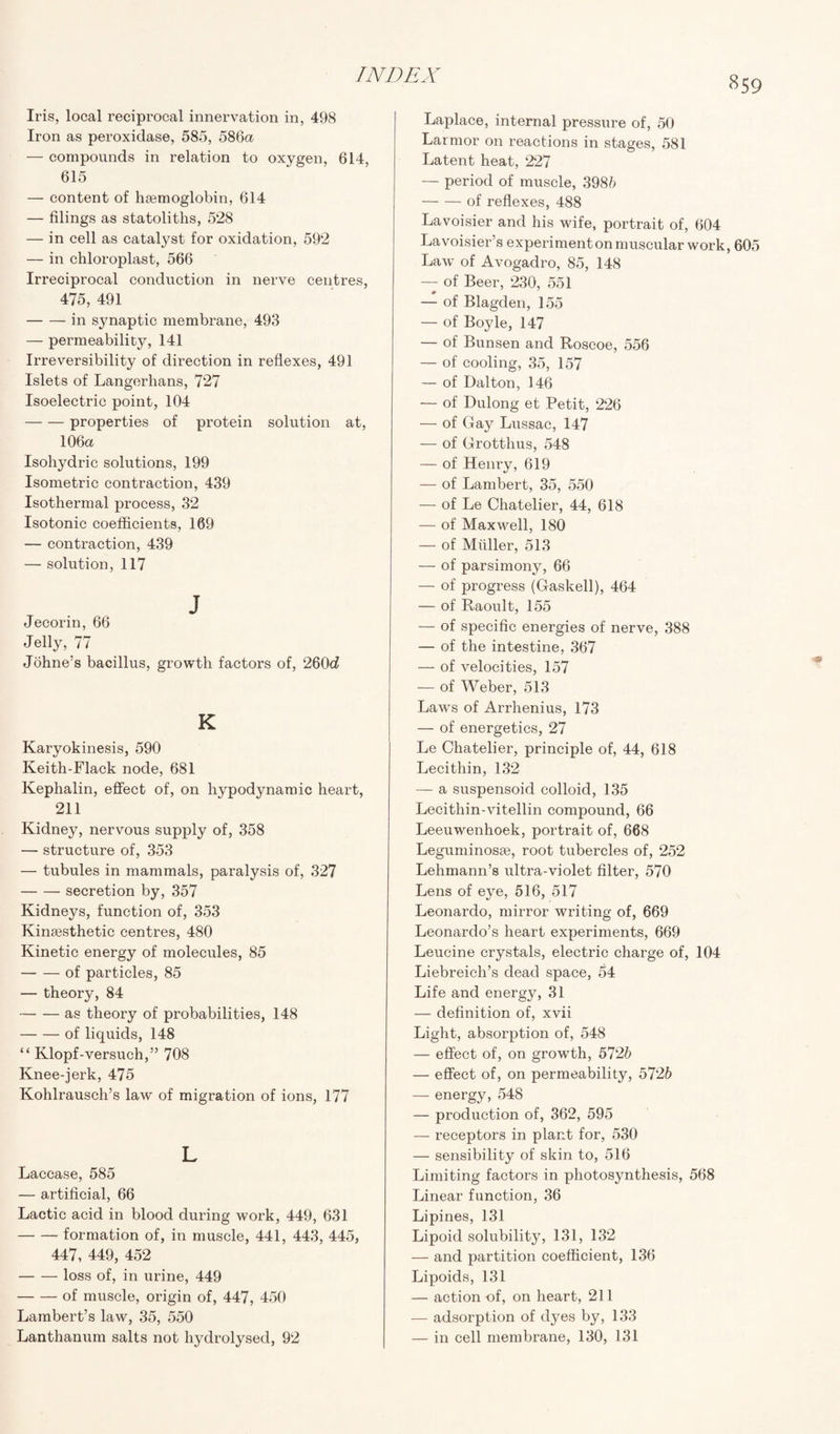 Iris, local reciprocal innervation in, 498 Iron as peroxidase, 585, 586a — compounds in relation to oxygen, 614, 615 — content of haemoglobin, 614 — filings as statoliths, 528 — in cell as catalyst for oxidation, 592 — in chloroplast, 566 Irreciprocal conduction in nerve centres, 475, 491 -in synaptic membrane, 493 — permeability, 141 Irreversibility of direction in reflexes, 491 Islets of Langerhans, 727 Isoelectric point, 104 -properties of protein solution at, 106a Isohydric solutions, 199 Isometric contraction, 439 Isothermal process, 32 Isotonic coefficients, 169 — contraction, 439 — solution, 117 J Jecorin, 66 Jelly, 77 Johne’s bacillus, growth factors of, 260c? K Karyokinesis, 590 Keith-Flack node, 681 Kephalin, effect of, on hypodynamic heart, 211 Kidney, nervous supply of, 358 — structure of, 353 — tubules in mammals, paralysis of, 327 -secretion by, 357 Kidneys, function of, 353 Kinsesthetic centres, 480 Kinetic energy of molecules, 85 -of particles, 85 — theory, 84 -as theory of probabilities, 148 -of liquids, 148 “ Klopf-versuch,” 708 Knee-jerk, 475 Kohlrausch’s law of migration of ions, 177 L Laccase, 585 — artificial, 66 Lactic acid in blood during work, 449, 631 -formation of, in muscle, 441, 443, 445, 447, 449, 452 -loss of, in urine, 449 -of muscle, origin of, 447, 450 Lambert’s law, 35, 550 Lanthanum salts not hydrolysed, 92 Laplace, internal pressure of, 50 Larmor on reactions in stages, 581 Latent heat, 227 — period of muscle, 3985 -of reflexes, 488 Lavoisier and his wife, portrait of, 604 Lavoisier’s experimenton muscular work, 605 Law of Avogadro, 85, 148 — of Beer, 230, 551 — of Blagden, 155 — of Boyle, 147 — of Bunsen and Roscoe, 556 — of cooling, 35, 157 — of Dalton, 146 — of Dulong et Petit, 226 — of Gay Lussac, 147 — of Grotthus, 548 — of Henry, 619 — of Lambert, 35, 550 — of Le Chatelier, 44, 618 — of Maxwell, 180 — of Muller, 513 — of parsimony, 66 — of progress (Gaskell), 464 — of Raoult, 155 — of specific energies of nerve, 388 — of the intestine, 367 — of velocities, 157 — of Weber, 513 Laws of Arrhenius, 173 — of energetics, 27 Le Chatelier, principle of, 44, 618 Lecithin, 132 — a suspensoid colloid, 135 Lecithin-vitellin compound, 66 Leeuwenhoek, portrait of, 668 Leguminosse, root tubercles of, 252 Lehmann’s ultra-violet filter, 570 Lens of eye, 516, 517 Leonardo, mirror writing of, 669 Leonardo’s heart experiments, 669 Leucine crystals, electric charge of, 104 Liebreicli’s dead space, 54 Life and energy, 31 — definition of, xvii Light, absorption of, 548 — effect of, on growth, 572b — effect of, on permeability, 5726 —- energy, 548 — production of, 362, 595 — receptors in plant for, 530 — sensibility of skin to, 516 Limiting factors in photosynthesis, 568 Linear function, 36 Lipines, 131 Lipoid solubility, 131, 132 — and partition coefficient, 136 Lipoids, 131 — action of, on heart, 211 — adsorption of dyes by, 133 — in cell membrane, 130, 131