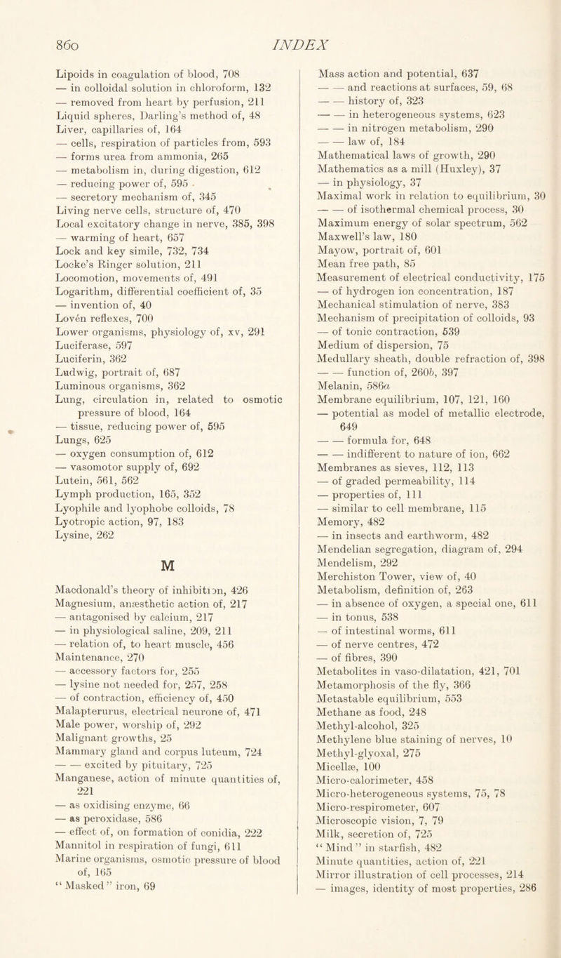 Lipoids in coagulation of blood, 708 — in colloidal solution in chloroform, 132 — removed from heart by perfusion, 211 Liquid spheres, Darling’s method of, 48 Liver, capillaries of, 164 — cells, respiration of particles from, 593 — forms urea from ammonia, 265 — metabolism in, during digestion, 612 — reducing power of, 595 . — secretory mechanism of, 345 Living nerve cells, structure of, 470 Local excitatory change in nerve, 385, 398 — warming of heart, 657 Lock and key simile, 732, 734 Locke’s Ringer solution, 211 Locomotion, movements of, 491 Logarithm, differential coefficient of, 35 — invention of, 40 Loven reflexes, 700 Lower organisms, physiology of, xv, 291 Luciferase, 597 Luciferin, 362 Ludwig, portrait of, 687 Luminous organisms, 362 Lung, circulation in, related to osmotic pressure of blood, 164 — tissue, reducing power of, 595 Lungs, 625 — oxygen consumption of, 612 — vasomotor supply of, 692 Lutein, 561, 562 Lymph production, 165, 352 Lyophile and lyophobe colloids, 78 Lyotropic action, 97, 183 Lysine, 262 M Macdonald’s theory of inhibition, 426 Magnesium, anaesthetic action of, 217 — antagonised by calcium, 217 — in physiological saline, 209, 211 — relation of, to heart muscle, 456 Maintenance, 270 — accessory factors for, 255 — lysine not needed for, 257, 258 — of contraction, efficiency of, 450 Malapterurus, electrical neurone of, 471 Male power, worship of, 292 Malignant growths, 25 Mammary gland and corpus luteum, 724 -excited by pituitary, 725 Manganese, action of minute quantities of, 221 — as oxidising enzyme, 66 — as peroxidase, 586 — effect of, on formation of conidia, 222 Mannitol in respiration of fungi, 611 Marine organisms, osmotic pressure of blood of, 165 “ Masked” iron, 69 Mass action and potential, 637 -and reactions at surfaces, 59, 68 -history of, 323 -in heterogeneous systems, 623 -in nitrogen metabolism, 290 -law of, 184 Mathematical laws of growth, 290 Mathematics as a mill (Huxley), 37 — in physiology, 37 Maximal work in relation to equilibrium, 30 — — of isothermal chemical process, 30 Maximum energy of solar spectrum, 562 Maxwell’s law, 180 Mayow, portrait of, 601 Mean free path, 85 Measurement of electrical conductivity, 175 — of hjMrogen ion concentration, 187 Mechanical stimulation of nerve, 383 Mechanism of precipitation of colloids, 93 — of tonic contraction, 539 Medium of dispersion, 75 Medullary sheath, double refraction of, 398 -function of, 2605, 397 Melanin, 586a Membrane equilibrium, 107, 121, 160 — potential as model of metallic electrode, 649 -formula for, 648 -indifferent to nature of ion, 662 Membranes as sieves, 112, 113 — of graded permeability, 114 — properties of, 111 — similar to cell membrane, 115 Memory, 482 — in insects and earthworm, 482 Mendelian segregation, diagram of, 294 Mendelism, 292 Merchiston Tower, view of, 40 Metabolism, definition of, 263 — in absence of oxygen, a special one, 611 — in tonus, 538 — of intestinal worms, 611 — of nerve centres, 472 — of fibres, 390 Metabolites in vaso-dilatation, 421, 701 Metamorphosis of the fly, 366 Metastable equilibrium, 553 Methane as food, 248 Methyl-alcohol, 325 Methylene blue staining of nerves, 10 Methyl-glyoxal, 275 Micellae, 100 Micro-calorimeter, 458 Micro-heterogeneous systems, 75, 78 Micro-respirometer, 607 Microscopic vision, 7, 79 Milk, secretion of, 725 “ Mind ” in starfish, 482 Minute quantities, action of, 221 Mirror illustration of cell processes, 214 — images, identity of most properties, 286