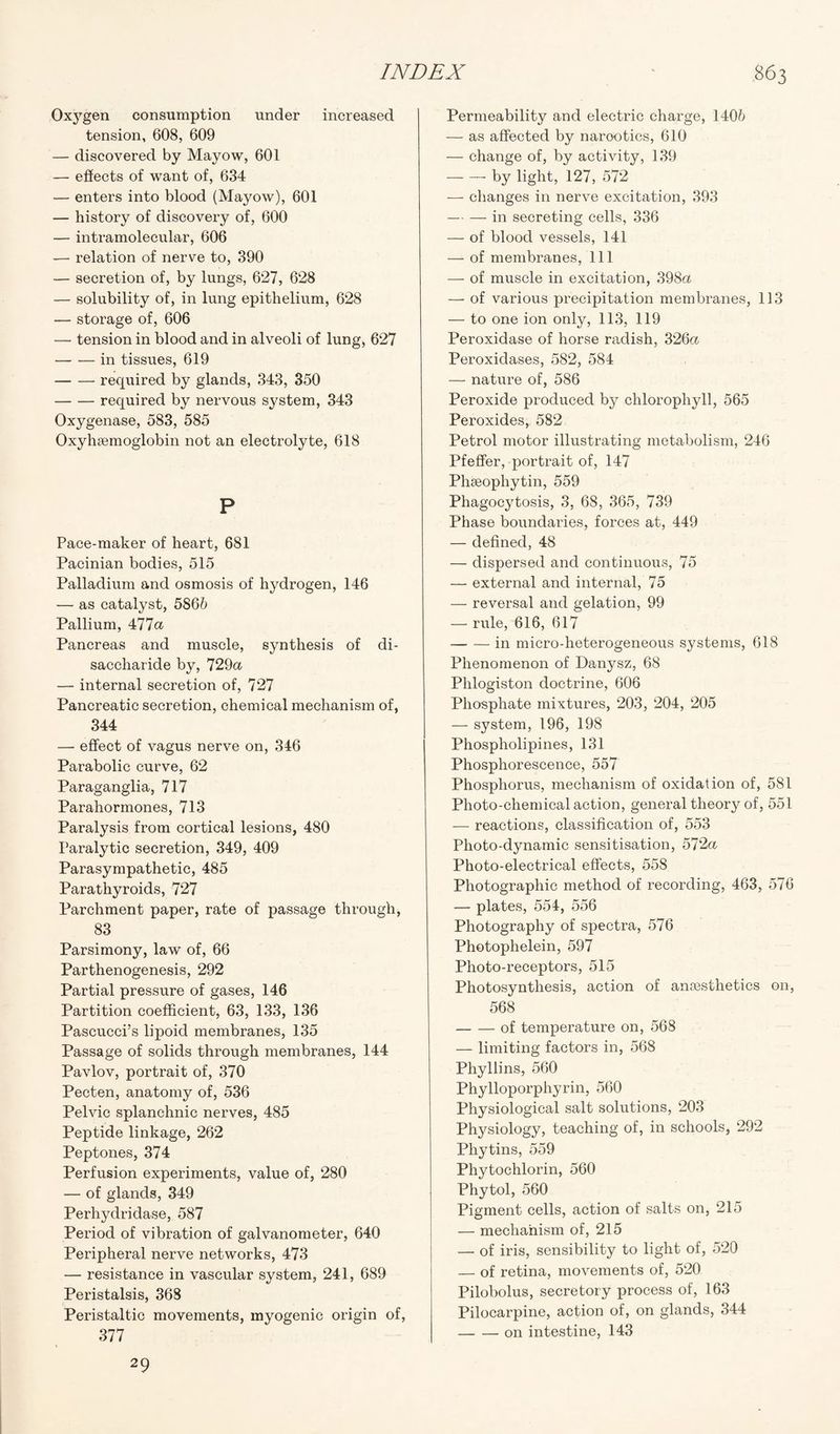 Oxygen consumption under increased tension, 608, 609 — discovered by Mayow, 601 — effects of want of, 634 — enters into blood (Mayow), 601 — history of discovery of, 600 — intramolecular, 606 — relation of nerve to, 390 — secretion of, by lungs, 627, 628 — solubility of, in lung epithelium, 628 — storage of, 606 —- tension in blood and in alveoli of lung, 627 -in tissues, 619 -required by glands, 343, 350 -required by nervous system, 343 Oxygenase, 583, 585 Oxyhsemoglobin not an electrolyte, 618 P Pace-maker of heart, 681 Pacinian bodies, 515 Palladium and osmosis of hydrogen, 146 — as catalyst, 5866 Pallium, 477a Pancreas and muscle, synthesis of di¬ saccharide by, 729a — internal secretion of, 727 Pancreatic secretion, chemical mechanism of, 344 — effect of vagus nerve on, 346 Parabolic curve, 62 Paraganglia, 717 Parahormones, 713 Paralysis from cortical lesions, 480 Paralytic secretion, 349, 409 Parasympathetic, 485 Parathyroids, 727 Parchment paper, rate of passage through, 83 Parsimony, law of, 66 Parthenogenesis, 292 Partial pressure of gases, 146 Partition coefficient, 63, 133, 136 Pascucci’s lipoid membranes, 135 Passage of solids through membranes, 144 Pavlov, portrait of, 370 Pecten, anatomy of, 536 Pelvic splanchnic nerves, 485 Peptide linkage, 262 Peptones, 374 Perfusion experiments, value of, 280 — of glands, 349 Perhydridase, 587 Period of vibration of galvanometer, 640 Peripheral nerve networks, 473 — resistance in vascular system, 241, 689 Peristalsis, 368 Peristaltic movements, myogenic origin of, 377 Permeability and electric charge, 1406 — as affected by narootics, 610 — change of, by activity, 139 -by light, 127, 572 — changes in nerve excitation, 393 — — in secreting cells, 336 — of blood vessels, 141 — of membranes, 111 — of muscle in excitation, 398a — of various precipitation membranes, 113 — to one ion only, 113, 119 Peroxidase of horse radish, 326a Peroxidases, 582, 584 — nature of, 586 Peroxide produced by chlorophyll, 565 Peroxides, 582 Petrol motor illustrating metabolism, 246 Pfeffer, portrait of, 147 Phseophytin, 559 Phagocytosis, 3, 68, 365, 739 Phase boundaries, forces at, 449 — defined, 48 — dispersed and continuous, 75 — external and internal, 75 — reversal and gelation, 99 — rule, 616, 617 -in micro-heterogeneous systems, 618 Phenomenon of Danysz, 68 Phlogiston doctrine, 606 Phosphate mixtures, 203, 204, 205 — system, 196, 198 Phospholipines, 131 Phosphorescence, 557 Phosphorus, mechanism of oxidation of, 581 Photo-chemical action, general theory of, 551 -— reactions, classification of, 553 Photo-dynamic sensitisation, 572a Photo-electrical effects, 558 Photographic method of recording, 463, 576 — plates, 554, 556 Photography of spectra, 576 Photophelein, 597 Photo-receptors, 515 Photosynthesis, action of antesthetics on, 568 -of temperature on, 568 — limiting factors in, 568 Phyllins, 560 Phylloporphyrin, 560 Physiological salt solutions, 203 Physiology, teaching of, in schools, 292 Phytins, 559 Phytochlorin, 560 Phytol, 560 Pigment cells, action of salts on, 215 — mechanism of, 215 — of iris, sensibility to light of, 520 — of retina, movements of, 520 Pilobolus, secretory process of, 163 Pilocarpine, action of, on glands, 344 -on intestine, 143 29