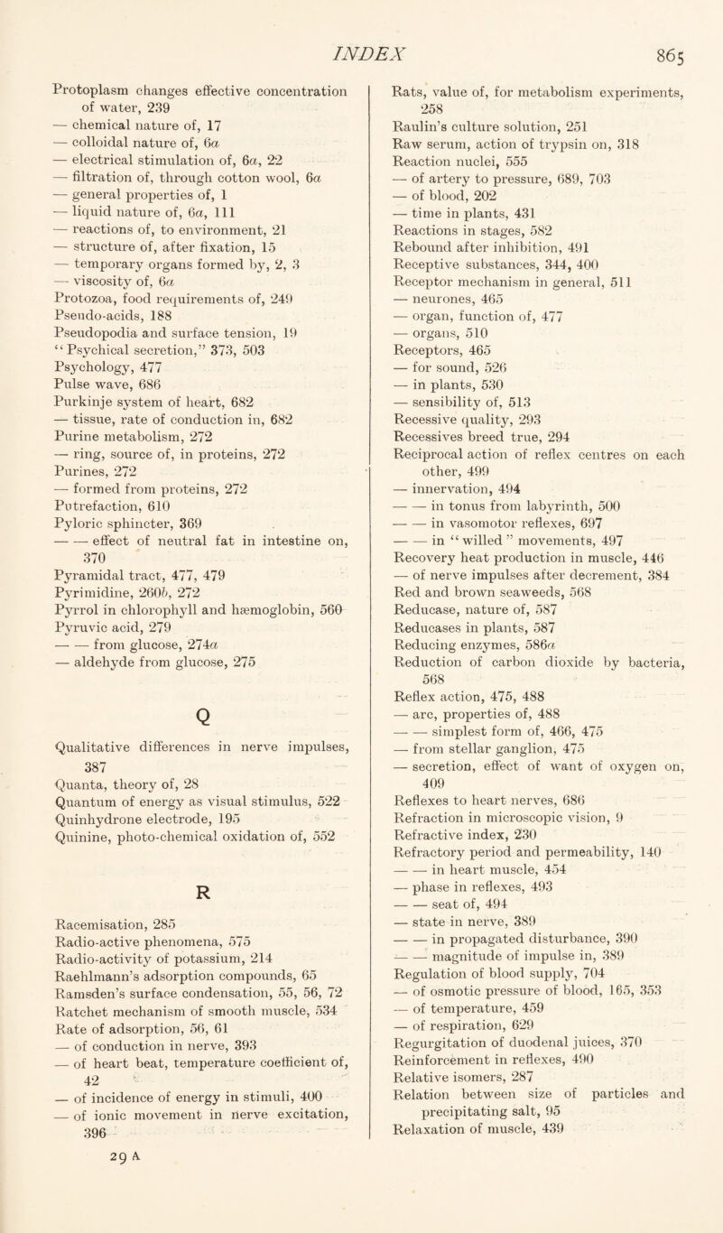 Protoplasm changes effective concentration of water, 239 — chemical nature of, 17 — colloidal nature of, 6a. — electrical stimulation of, 6a, 22 — filtration of, through cotton wool, 6a — general properties of, 1 — liquid nature of, 6a, 111 — reactions of, to environment, 21 — structure of, after fixation, 15 — temporary organs formed by, 2, 3 — viscosity of, 6a Protozoa, food requirements of, 249 Pseudo-acids, 188 Pseudopodia and surface tension, 19 “Psychical secretion,” 373, 503 Psychology, 477 Pulse wave, 686 Purkinje system of heart, 682 — tissue, rate of conduction in, 682 Purine metabolism, 272 — ring, source of, in proteins, 272 Purines, 272 — formed from proteins, 272 Putrefaction, 610 Pyloric sphincter, 369 -effect of neutral fat in intestine on, 370 Pyramidal tract, 477, 479 Pyrimidine, 260b, 272 Pyrrol in chlorophyll and haemoglobin, 560 Pyruvic acid, 279 -from glucose, 274a — aldehyde from glucose, 275 Q Qualitative differences in nerve impulses, 387 Quanta, theory of, 28 Quantum of energy as visual stimulus, 522 Quinhydrone electrode, 195 Quinine, photo-chemical oxidation of, 552 R Racemisation, 285 Radio-active phenomena, 575 Radio-activity of potassium, 214 Raehlmann’s adsorption compounds, 65 Ramsden’s surface condensation, 55, 56, 72 Ratchet mechanism of smooth muscle, 534 Rate of adsorption, 56, 61 — of conduction in nerve, 393 — of heart beat, temperature coefficient of, 42 — of incidence of energy in stimuli, 400 — of ionic movement in nerve excitation, 396 Rats, value of, for metabolism experiments, 258 Raulin’s culture solution, 251 Raw serum, action of trypsin on, 318 Reaction nuclei, 555 — of artery to pressure, 689, 703 — of blood, 202 — time in plants, 431 Reactions in stages, 582 Rebound after inhibition, 491 Receptive substances, 344, 400 Receptor mechanism in general, 511 — neurones, 465 — organ, function of, 477 ■— organs, 510 Receptors, 465 — for sound, 526 — in plants, 530 — sensibility of, 513 Recessive quality, 293 Recessives breed true, 294 Reciprocal action of reflex centres on each other, 499 — innervation, 494 -in tonus from labyrinth, 500 -in vasomotor reflexes, 697 -in “ willed ” movements, 497 Recovery heat production in muscle, 446 — of nerve impulses after decrement, 384 Red and brown seaweeds, 568 Reducase, nature of, 587 Reducases in plants, 587 Reducing enzymes, 586a Reduction of carbon dioxide by bacteria, 568 Reflex action, 475, 488 — arc, properties of, 488 — — simplest form of, 466, 475 — from stellar ganglion, 475 — secretion, effect of want of oxygen on, 409 Reflexes to heart nerves, 686 Refraction in microscopic vision, 9 Refractive index, 230 Refractory period and permeability, 140 -in heart muscle, 454 — phase in reflexes, 493 -seat of, 494 — state in nerve, 389 -in propagated disturbance, 390 --magnitude of impulse in, 389 Regulation of blood supply, 704 — of osmotic pressure of blood, 165, 353 — of temperature, 459 — of respiration, 629 Regurgitation of duodenal juices, 370 Reinforcement in reflexes, 490 Relative isomers, 287 Relation between size of particles and precipitating salt, 95 Relaxation of muscle, 439