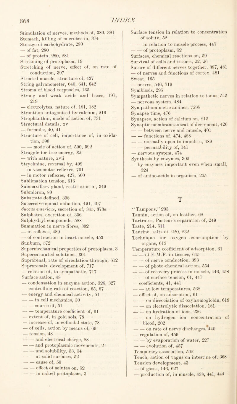 Stimulation of nerves, methods of, 380, 381 Stomach, killing of microbes in, 374 Storage of carbohydrate, 280 — of fat, 280 — of protein, 280, 281 Streaming of protoplasm, 19 Stretching of nerve, effect of, on rate of conduction, 397 Striated muscle, structure of, 437 String galvanometer, 640, 641, 642 Stroma of blood corpuscles, 135 Strong and weak acids and bases, 197, 219 — electrolytes, nature of, 181, 182 Strontium antagonised by calcium, 216 Strophanthin, mode of action of, 731 Structural details, xv — formula?, 40, 41 Structure of cell, importance of, in oxida¬ tion, 590 -mode of action of, 590, 592 Struggle for free energy, 32 — with nature, xvii Strychnine, reversal by, 499 — in vasomotor reflexes, 701 — in motor reflexes, 427, 500 Sublimation tension, 616 Submaxillary gland, restitution in, 349 Submicron, 80 Substrate defined, 308 Successive spinal induction, 491, 497 Succus entericus, secretion of, 345, 373a Sulphates, excretion of, 356 Sulphydryl compounds, 588 Summation in nerve fibres, 392 — in reflexes, 489 — of contraction in heart muscle, 453 Sunburn, 572 Supermechanical properties of protoplasm, 3 Supersaturated solutions, 304 Suprarenal, rate of circulation through, 612 Suprarenals, development of, 717 — relation of, to sympathetic, 717 Surface action, 48 — condensation in enzyme action, 326, 327 — controlling rate of reaction, 65, 67 — energy and chemical activity, 51 -in cell mechanics, 30 -source of, 51 -temperature coefficient of, 61 — extent of, in gold sols, 78 — increase of, in colloidal state, 78 — of cells, action by means of, 69 — tension, 48 -and electrical charge, 88 -and protoplasmic movements, 21 -and solubility, 53, 54 -at solid surfaces, 52 -cause of, 50 -effect of solutes on, 52 -in naked protoplasm, 3 Surface tension in relation to concentration of solute, 52 — — in relation to muscle process, 447 -of protoplasm, 52 Surfaces, chemical reactions on, 59 Survival of cells and tissues, 22, 26 Suture of different nerves together, 387, 481 — of nerves and functions of cortex, 481 Sweat, 165 — nerves, 546, 719 Symbiosis, 295 Sympathetic nerves in relation to tonus, 545 — nervous system, 484 Sympathomimetic amines, 729b Synapse time, 476 Synapses, action of calcium on, 215 Synaptic membrane as seat of decrement, 426 -between nerve and muscle, 401 -functions of, 474, 488 -normally open to impulses, 489 -permeability of, 141 — nervous system, 474 Synthesis by enzymes, 305 — by enzymes important even when small, 324 — of amino-acids in organism, 255 T “Tampons,” 203 Tannin, action of, on leather, 68 Tartrates, Pasteur’s separation of, 249 Taste, 214, 511 Taurine, salts of, 220, 232 Technique for oxygen consumption by organs, 613 Temperature coefficient of adsorption, 61 -of E.M.F. in tissues, 645 -of nerve conduction, 393 --of photo-chemical action, 554 -of recovery process in muscle, 446, 458 -of siirface tension, 61, 447 — coefficients, 41, 441 -at low temperatures, 568 — effect of, on adsorption, 61 -on dissociation of oxyluemoglobin, 619 -on electrolytic dissociation, 181 -on hydration of ions, 236 -on hydrogen ion concentration of blood, 202 -on rate of nerve discharges, 440 — regulation of, 459 --by evaporation of water, 227 -evolution of, 457 Temporary association, 502 Tench, action of vagus on intestine of, 368 Tension development, 43 — of gases, 146, 627 — production of, in muscle, 438, 441, 444