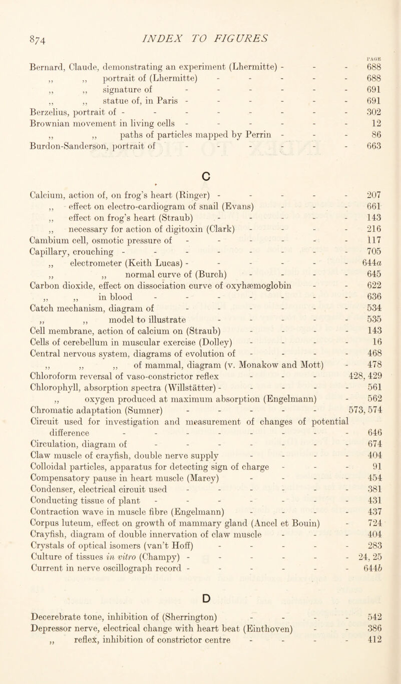 PAGE Bernard, Claude, demonstrating an experiment (Lhermitte) - - - 688 ,, ,, portrait of (Lhermitte) ----- 688 ,, ,, signature of ------ 691 ,, ,, statue of, in Paris ------ 691 Berzelius, portrait of- - - - - - - - 302 Brownian movement in living cells - - - - - -12 ,, ,, paths of particles mapped by Perrin 86 Burdon-Sanderson, portrait of - - - - - - 663 c Calcium, action of, on frog’s heart (Ringer) ----- 207 ,, effect on electro-cardiogram of snail (Evans) - - - 661 ,, effect on frog’s heart (Straub) - - - - - 143 ,, necessary for action of digitoxin (Clark) - - - - 216 Cambium cell, osmotic pressure of - - - - - 117 Capillary, crouching - - - - - - - - 705 ,, electrometer (Keith Lucas) ------ 644a ,, ,, normal curve of (Burch) - - - - 645 Carbon dioxide, effect on dissociation curve of oxyhaemoglobin - - 622 ,, ,, in blood ------- 636 Catch mechanism, diagram of ------ 534 ,, ,, model to illustrate - - - - - 535 Cell membrane, action of calcium on (Straub) - - - - 143 Cells of cerebellum in muscular exercise (Dolley) - - - - 16 Central nervous system, diagrams of evolution of - - - - 468 ,, ,, ,, of mammal, diagram (v. Monakow and Mott) - 478 Chloroform reversal of vaso-constrictor reflex - - - 428,429 Chlorophyll, absorption spectra (Willstatter) ----- 561 ,, oxygen produced at maximum absorption (Engelmann) - 562 Chromatic adaptation (Sumner) - - - - - 573,574 Circuit used for investigation and measurement of changes of potential difference -------- 646 Circulation, diagram of - - - - - - - 674 Claw muscle of crayfish, double nerve supply - 404 Colloidal particles, apparatus for detecting sign of charge - - - 91 Compensatory pause in heart muscle (Marey) - - - - 454 Condenser, electrical circuit used ------ 381 Conducting tissue of plant - - - - - - 431 Contraction wave in muscle fibre (Engelmann) - 437 Corpus luteum, effect on growth of mammary gland (Ancel et Bouin) - 724 Crayfish, diagram of double innervation of claw muscle - - - 404 Crystals of optical isomers (van’t Hoff) - - - - - 283 Culture of tissues in vitro (Champy) - - - - - - 24, 25 Current in nerve oscillograph record ------ 6446 D Decerebrate tone, inhibition of (Sherrington) - 542 Depressor nerve, electrical change with heart beat (Einthoven) - - 386 „ reflex, inhibition of constrictor centre - - - - 412