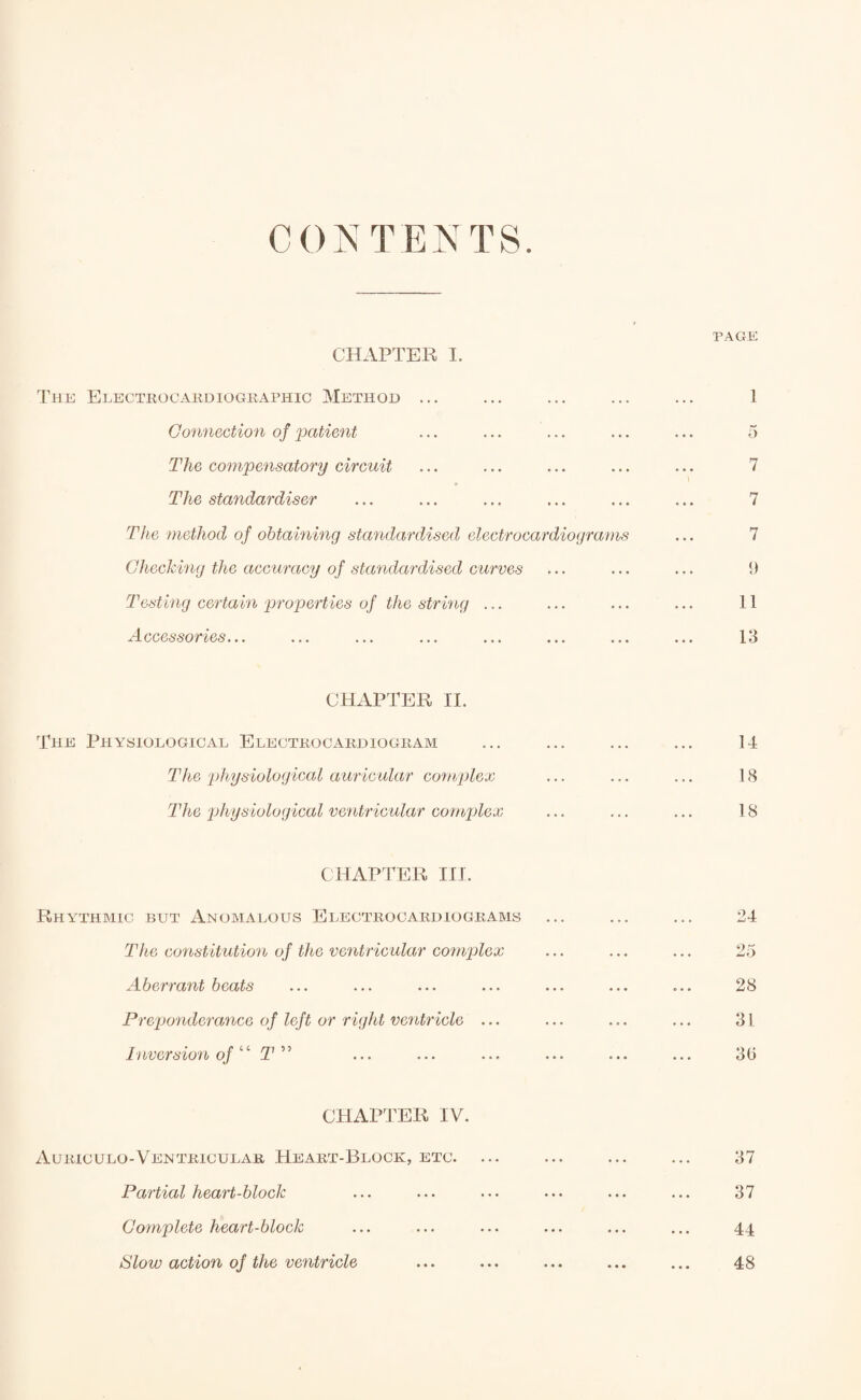 CONTENTS. CHAPTER I. The Electrocardiographic Method ... Connection of patient The compensatory circuit The standardiser The method of obtaining standardised electrocardiograms Checking the accuracy of standardised curves Testing certain properties of the string ... Accessories... CHAPTER II. The Physiological Electrocardiogram The 'physiological auricular complex The physiological ventricular complex CHAPTER III. Rhythmic but Anomalous Electrocardiograms The constitution of the ventricular complex Aberrant beats Preponderance of left or right ventricle ... Inversion of ‘ ‘ T ” CHAPTER IV. Auriculo-Ventricular Heart-Block, etc. Partial heart-block Complete heart-block ISlow action of the ventricle