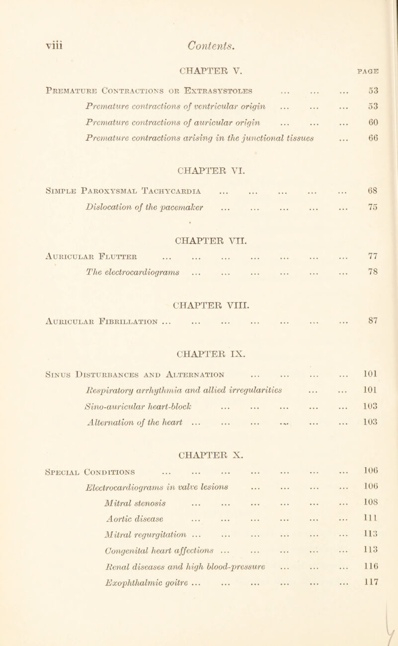 CHAPTER V. PAGE Premature Contractions or Extrasystoles Premature contractions of ventricular origin Premature contractions of auricular origin Premature contractions arising in the junctional tissues 53 53 60 66 CHAPTER VI. Simple Paroxysmal Tachycardia Dislocation of the pacemaker CHAPTER VII. Auricular Flutter The electrocardiograms CHAPTER VIII. Auricular Fibrillation ... CHAPTER IX. Sinus Disturbances and Alternation Respiratory arrhythmia and allied irregularities Sino-auricular heart-block Alternation of the heart ... CHAPTER X. Special Conditions Electrocardiograms in valve lesions Mitral stenosis Aortic disease Mitral regurgitation ... Congenital heart affections ... Renal diseases and high blood-pressure Exophthalmic goitre ... 68 75 77 78 87 101 101 103 103 106 106 108 111 113 113 116 117