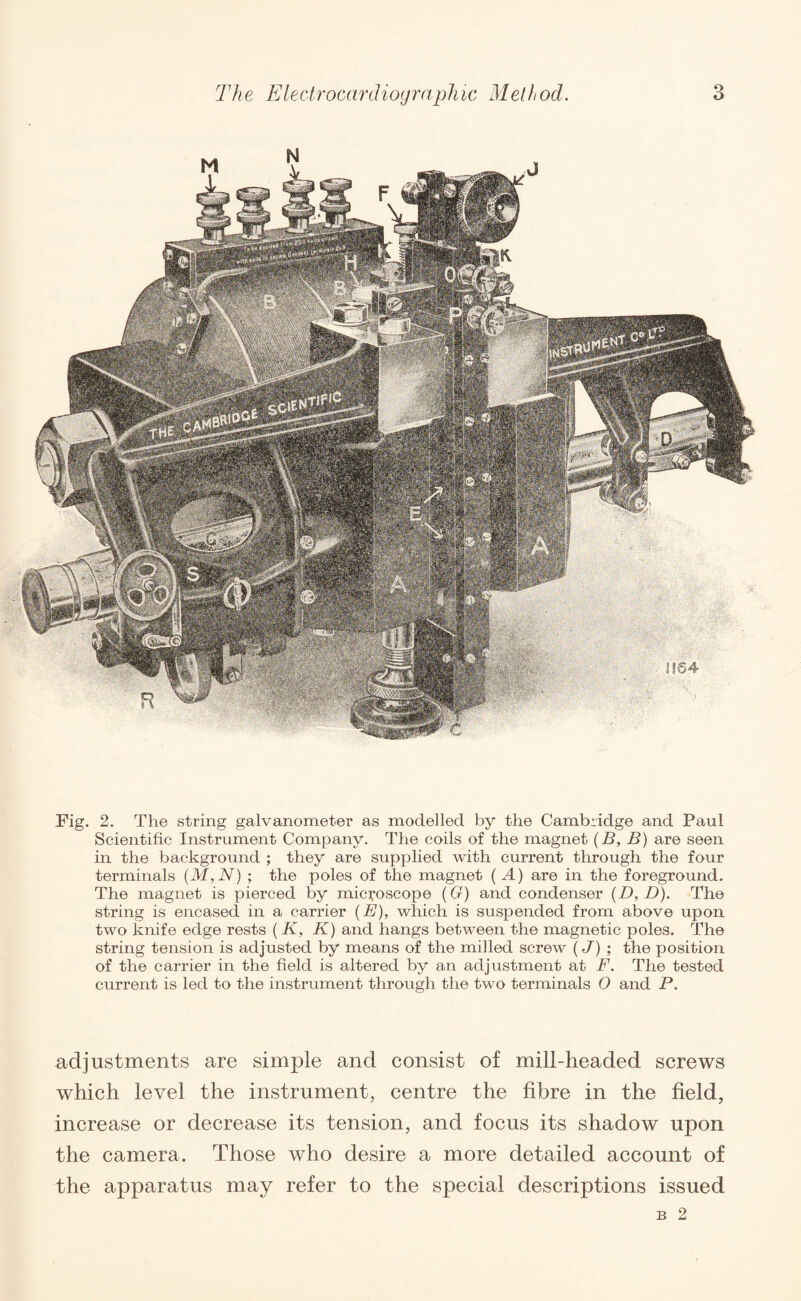 Fig. 2. The string galvanometer as modelled by the Cambridge and Paul Scientific Instrument Company. The coils of the magnet (B, B) are seen in the background ; they are supplied with current through the four terminals (M,N) ; the poles of the magnet ( A) are in the foreground. The magnet is pierced by microscope (G) and condenser (D, D). The string is encased in a carrier (E), which is suspended from above upon two knife edge rests ( K, K) and hangs between the magnetic poles. The string tension is adjusted by means of the milled screw (J) ; the position of the carrier in the field is altered by an adjustment at F. The tested current is led to the instrument through the two terminals 0 and P. adjustments are simple and consist of mill-headed screws which level the instrument, centre the fibre in the field, increase or decrease its tension, and focus its shadow upon the camera. Those who desire a more detailed account of the apparatus may refer to the special descriptions issued B 2