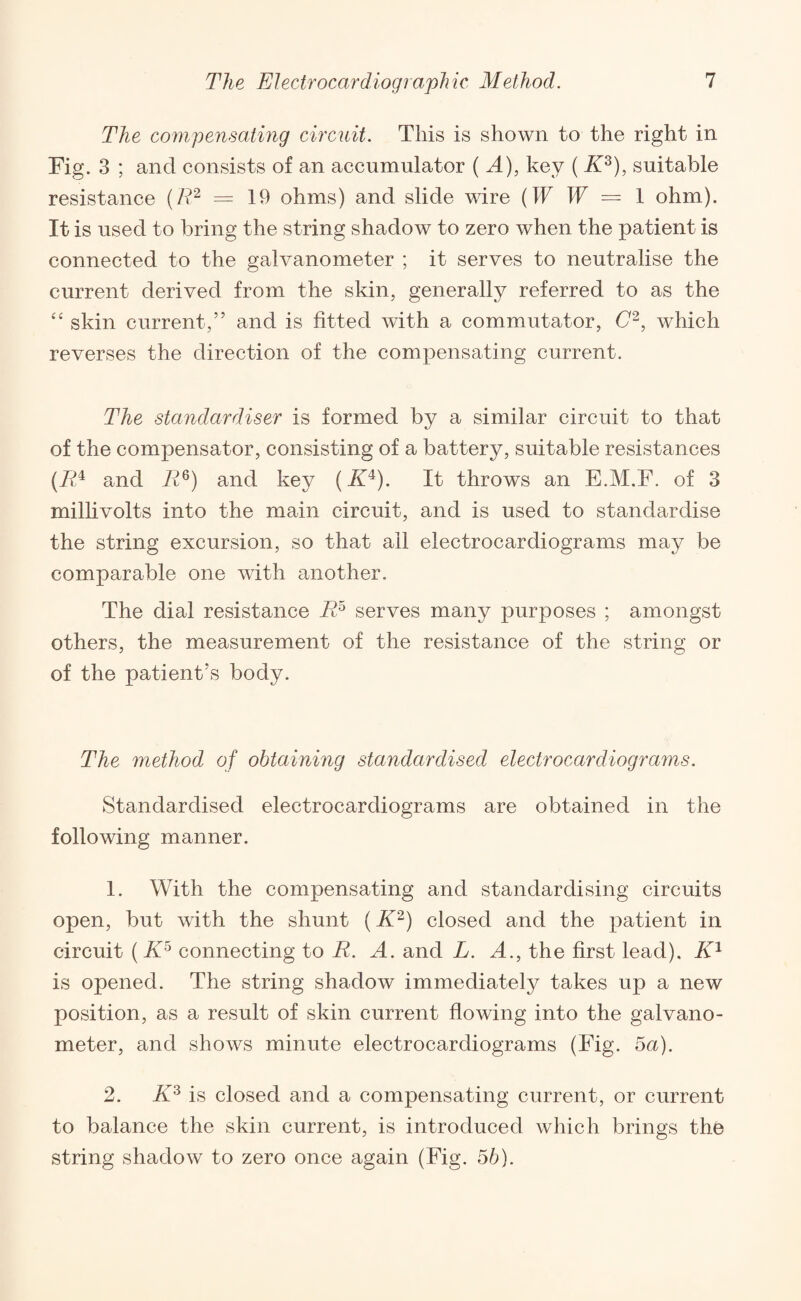 The compensating circuit. This is shown to the right in Fig. 3 ; and consists of an accumulator (A), key ( K3), suitable resistance (R2 — 19 ohms) and slide wire (W W = 1 ohm). It is used to bring the string shadow to zero when the patient is connected to the galvanometer ; it serves to neutralise the current derived from the skin, generally referred to as the “ skin current,” and is fitted with a commutator, C2, which reverses the direction of the compensating current. The standardiser is formed by a similar circuit to that of the compensator, consisting of a battery, suitable resistances (it!4 and it!6) and key (i£4). It throws an E.M.F. of 3 millivolts into the main circuit, and is used to standardise the string excursion, so that ail electrocardiograms may be comparable one with another. The dial resistance it!5 serves many purposes ; amongst others, the measurement of the resistance of the string or of the patient’s body. The method of obtaining standardised electrocardiograms. Standardised electrocardiograms are obtained in the following manner. 1. With the compensating and standardising circuits open, but with the shunt (K2) closed and the patient in circuit ( Kr° connecting to R. A. and L. A., the first lead). K1 is opened. The string shadow immediately takes up a new position, as a result of skin current flowing into the galvano¬ meter, and shows minute electrocardiograms (Fig. 5a). 2. K3 is closed and a compensating current, or current to balance the skin current, is introduced which brings the string shadow to zero once again (Fig. 5b).
