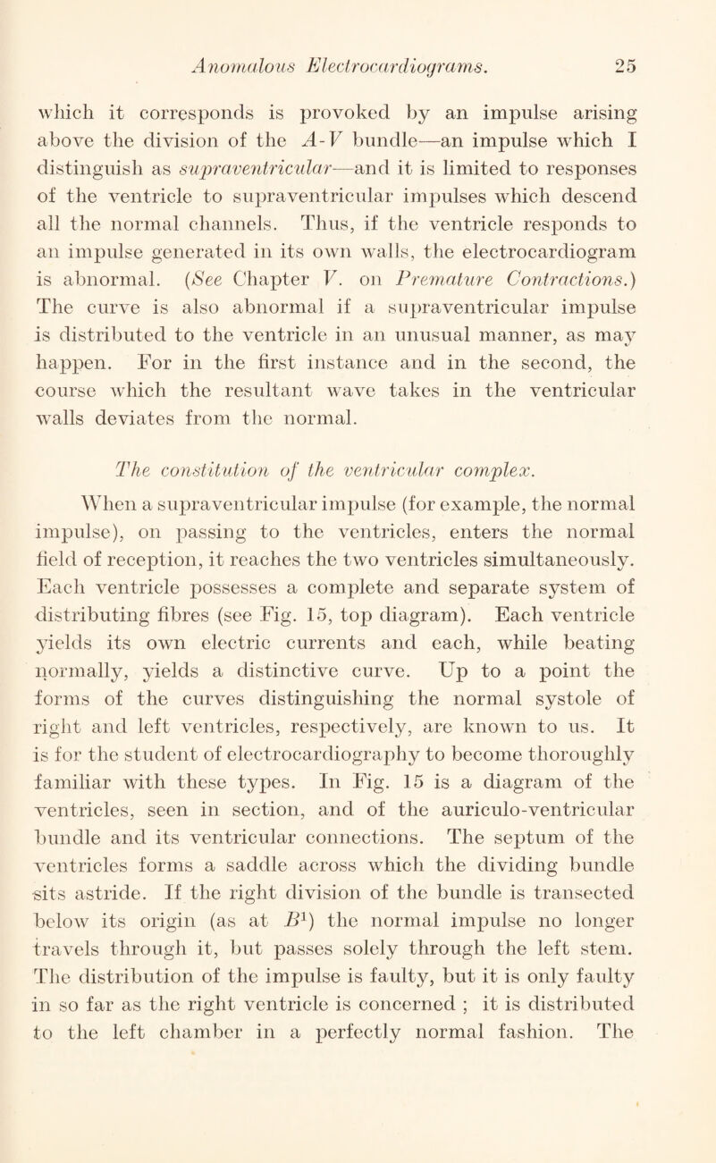 which it corresponds is provoked by an impulse arising above the division of the A-V bundle—an impulse which I distinguish as supraventricular—and it is limited to responses of the ventricle to supraventricular impulses which descend all the normal channels. Thus, if the ventricle responds to an impulse generated in its own walls, the electrocardiogram is abnormal. (See Chapter V. on Premature Contractions.) The curve is also abnormal if a supraventricular impulse is distributed to the ventricle in an unusual manner, as may happen. For in the first instance and in the second, the course which the resultant wave takes in the ventricular walls deviates from the normal. The constitution of the ventricular complex. When a supraventricular impulse (for example, the normal impulse), on passing to the ventricles, enters the normal field of reception, it reaches the two ventricles simultaneously. Each ventricle possesses a complete and separate system of distributing fibres (see Fig. 15, top diagram). Each ventricle yields its own electric currents and each, while beating normally, yields a distinctive curve. Up to a point the forms of the curves distinguishing the normal systole of right and left ventricles, respectively, are known to us. It is for the student of electrocardiography to become thoroughly familiar with these types. In Fig. 15 is a diagram of the ventricles, seen in section, and of the auriculo-ventricular bundle and its ventricular connections. The septum of the ventricles forms a saddle across which the dividing bundle sits astride. If the right division of the bundle is transected below its origin (as at B1) the normal impulse no longer travels through it, but passes solely through the left stem. The distribution of the impulse is faulty, but it is only faulty in so far as the right ventricle is concerned ; it is distributed to the left chamber in a perfectly normal fashion. The