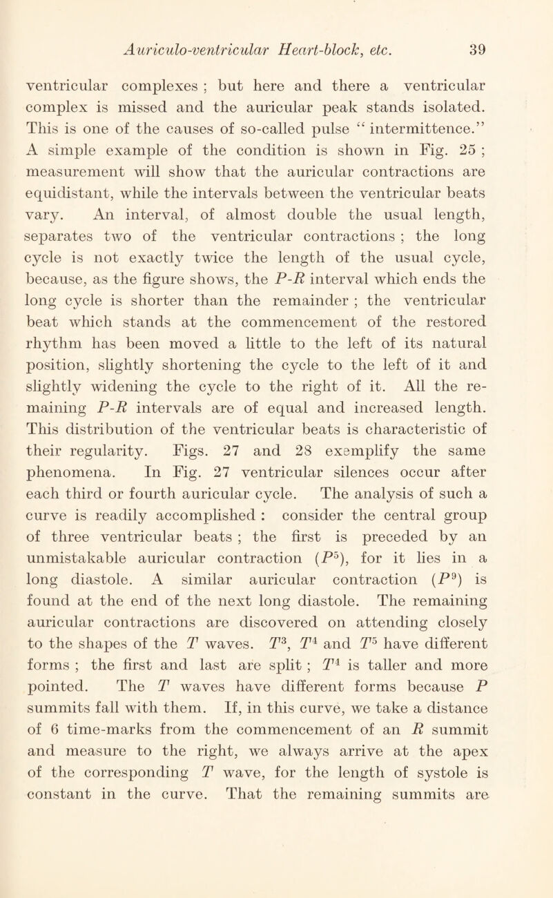 ventricular complexes ; but here and there a ventricular complex is missed and the auricular peak stands isolated. This is one of the causes of so-called pulse “ intermittence.” A simple example of the condition is shown in Fig. 25 ; measurement will show that the auricular contractions are equidistant, while the intervals between the ventricular beats vary. An interval, of almost double the usual length, separates two of the ventricular contractions ; the long cycle is not exactly twice the length of the usual cycle, because, as the figure shows, the P-R interval which ends the long cycle is shorter than the remainder ; the ventricular beat which stands at the commencement of the restored rhythm has been moved a little to the left of its natural position, slightly shortening the cycle to the left of it and slightly widening the cycle to the right of it. All the re¬ maining P-R intervals are of equal and increased length. This distribution of the ventricular beats is characteristic of their regularity. Figs. 27 and 28 exemplify the same phenomena. In Fig. 27 ventricular silences occur after each third or fourth auricular cycle. The analysis of such a curve is readily accomplished : consider the central group of three ventricular beats ; the first is preceded by an unmistakable auricular contraction (P5), for it lies in a long diastole. A similar auricular contraction (P9) is found at the end of the next long diastole. The remaining auricular contractions are discovered on attending closely to the shapes of the T waves. P3, P4 and P5 have different forms ; the first and last are split ; P4 is taller and more pointed. The P waves have different forms because P summits fall with them. If, in this curve, we take a distance of 6 time-marks from the commencement of an R summit and measure to the right, we always arrive at the apex of the corresponding P wave, for the length of systole is constant in the curve. That the remaining summits are