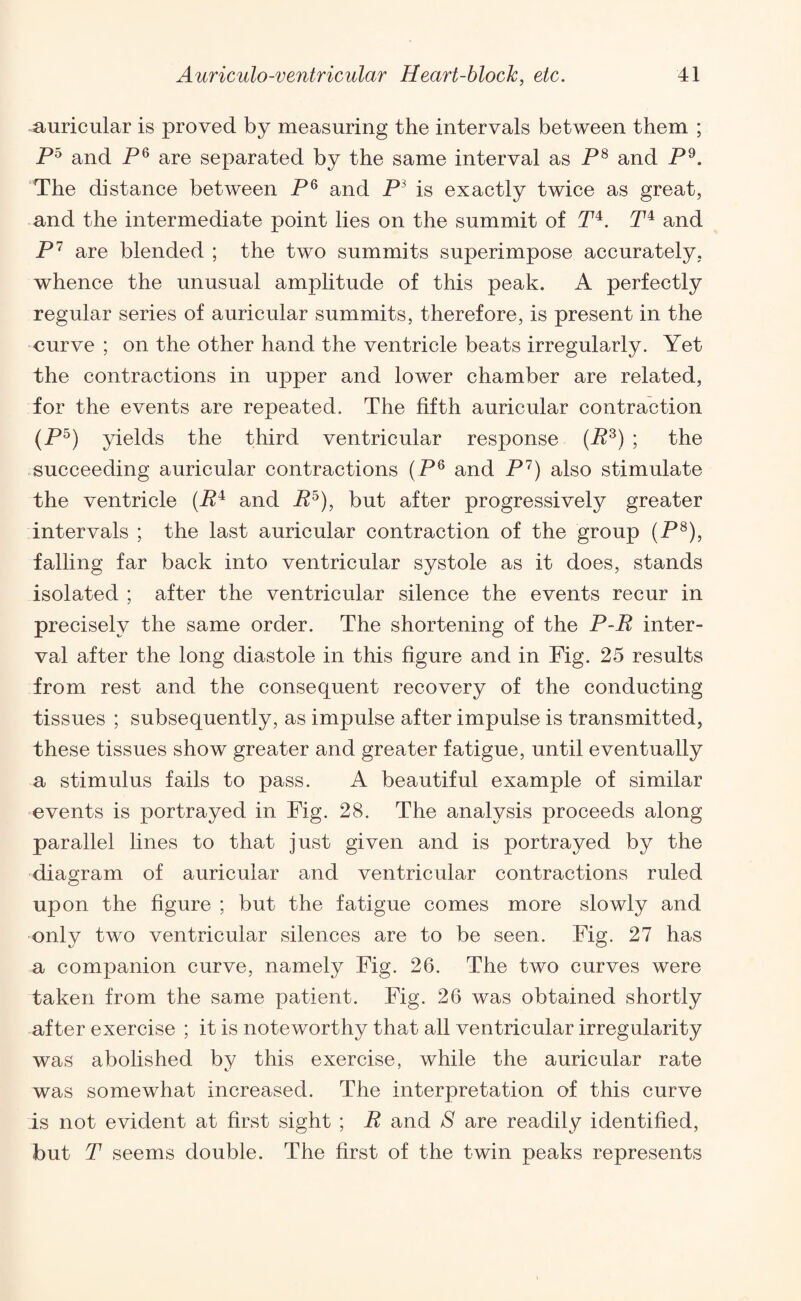 auricular is proved by measuring the intervals between them ; P5 and P6 are separated by the same interval as P8 and P9. The distance between P6 and P3 is exactly twice as great, and the intermediate point lies on the summit of P4. P4 and P 7 are blended ; the two summits superimpose accurately, whence the unusual amplitude of this peak. A perfectly regular series of auricular summits, therefore, is present in the curve ; on the other hand the ventricle beats irregularly. Yet the contractions in upper and lower chamber are related, for the events are repeated. The fifth auricular contraction (P5) yields the third ventricular response (P3) ; the succeeding auricular contractions (P6 and P7) also stimulate the ventricle (P4 and P5), but after progressively greater intervals ; the last auricular contraction of the group (P8), falling far back into ventricular systole as it does, stands isolated ; after the ventricular silence the events recur in precisely the same order. The shortening of the P-P inter¬ val after the long diastole in this figure and in Fig. 25 results from rest and the consequent recovery of the conducting tissues ; subsequently, as impulse after impulse is transmitted, these tissues show greater and greater fatigue, until eventually a stimulus fails to pass. A beautiful example of similar events is portrayed in Fig. 28. The analysis proceeds along parallel lines to that just given and is portrayed by the diagram of auricular and ventricular contractions ruled upon the figure ; but the fatigue comes more slowly and only two ventricular silences are to be seen. Fig. 27 has a companion curve, namely Fig. 26. The two curves were taken from the same patient. Fig. 26 was obtained shortly after exercise ; it is noteworthy that all ventricular irregularity was abolished by this exercise, while the auricular rate was somewhat increased. The interpretation of this curve is not evident at first sight ; P and S are readily identified, but P seems double. The first of the twin peaks represents