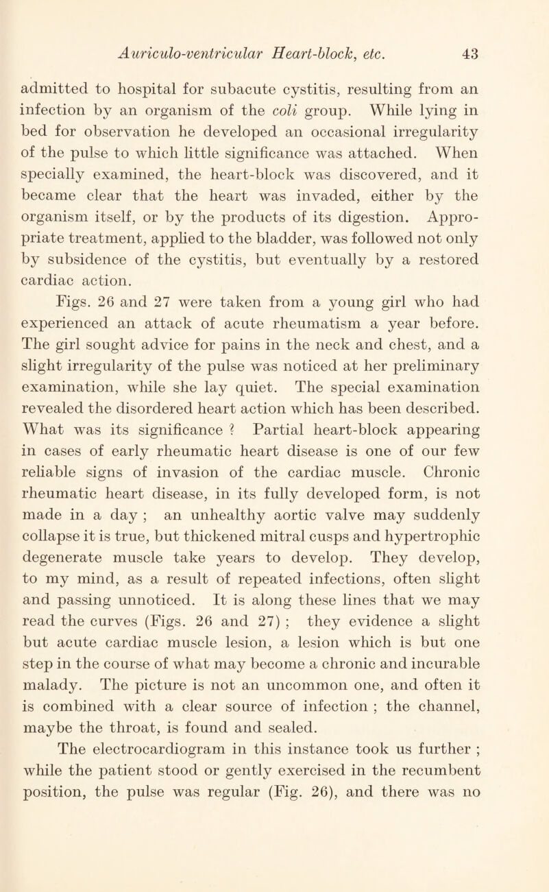 admitted to hospital for subacute cystitis, resulting from an infection by an organism of the coli group. While lying in bed for observation he developed an occasional irregularity of the pulse to which little significance was attached. When specially examined, the heart-block was discovered, and it became clear that the heart was invaded, either by the organism itself, or by the products of its digestion. Appro¬ priate treatment, applied to the bladder, was followed not only by subsidence of the cystitis, but eventually by a restored cardiac action. Figs. 26 and 27 were taken from a young girl who had experienced an attack of acute rheumatism a year before. The girl sought advice for pains in the neck and chest, and a slight irregularity of the pulse was noticed at her preliminary examination, while she lay quiet. The special examination revealed the disordered heart action which has been described. What was its significance ? Partial heart-block appearing in cases of early rheumatic heart disease is one of our few reliable signs of invasion of the cardiac muscle. Chronic rheumatic heart disease, in its fully developed form, is not made in a day ; an unhealthy aortic valve may suddenly collapse it is true, but thickened mitral cusps and hypertrophic degenerate muscle take years to develop. They develop, to my mind, as a result of repeated infections, often slight and passing unnoticed. It is along these lines that we may read the curves (Figs. 26 and 27) ; they evidence a slight but acute cardiac muscle lesion, a lesion which is but one step in the course of what may become a chronic and incurable malady. The picture is not an uncommon one, and often it is combined with a clear source of infection ; the channel, maybe the throat, is found and sealed. The electrocardiogram in this instance took us further ; while the patient stood or gently exercised in the recumbent position, the pulse was regular (Fig. 26), and there was no