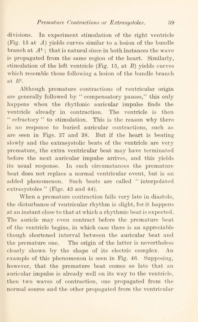 divisions. In experiment stimulation of the right ventricle (Fig. 15 at A) yields curves similar to a lesion of the bundle branch at A1 ; that is natural since in both instances the wave is propagated from the same region of the heart. Similarly, stimulation of the left ventricle (Fig. 15, at B) yields curves which resemble those following a lesion of the bundle branch at B1. Although premature contractions of ventricular origin are generally followed by “ compensatory pauses,” this only happens when the rhythmic auricular impulse finds the ventricle already in contraction. The ventricle is then “ refractory ” to stimulation. This is the reason why there is no response to buried auricular contractions, such as are seen in Figs. 37 and 38. But if the heart is beating slowly and the extrasystolic beats of the ventricle are very premature, the extra ventricular beat may have terminated before the next auricular impulse arrives, and this yields its usual response. In such circumstances the premature beat does not replace a normal ventricular event, but is an added phenomenon. Such beats are called “ interpolated extrasystoles ” (Figs. 43 and 44). When a premature contraction falls very late in diastole, the disturbance of ventricular rhythm is slight, for it happens at an instant close to that at which a rhythmic beat is expected. The auricle may even contract before the premature beat of the ventricle begins, in which case there is an appreciable though shortened interval between the auricular beat and the premature one. The origin of the latter is nevertheless clearly shown by the shape of its electric complex. An example of this phenomenon is seen in Fig. 46. Supposing, however, that the premature beat comes so late that an auricular impulse is already well on its way to the ventricle, then two waves of contraction, one propagated from the normal source and the other propagated from the ventricular