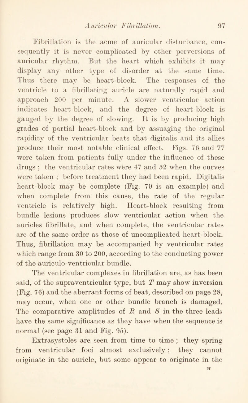 Fibrillation is the acme of auricular disturbance, con¬ sequently it is never complicated by other perversions of auricular rhythm. But the heart which exhibits it may display any other type of disorder at the same time. Thus there may be heart-block. The responses of the ventricle to a fibrillating auricle are naturally rapid and approach 200 per minute. A slower ventricular action indicates heart-block, and the degree of heart-block is gauged by the degree of slowing. It is by producing high grades of partial heart-block and by assuaging the original rapidity of the ventricular beats that digitalis and its allies produce their most notable clinical effect. Figs. 76 and 77 were taken from patients fully under the influence of these drugs ; the ventricular rates were 47 and 52 when the curves were taken ; before treatment they had been rapid. Digitalis heart-block may be complete (Fig. 79 is an example) and when complete from this cause, the rate of the regular ventricle is relatively high. Heart-block resulting from bundle lesions produces slow ventricular action when the auricles fibrillate, and when complete, the ventricular rates are of the same order as those of uncomplicated heart-block. Thus, fibrillation may be accompanied by ventricular rates which range from 30 to 200, according to the conducting power of the auriculo-ventricular bundle. The ventricular complexes in fibrillation are, as has been said, of the supraventricular type, but T may show inversion (Fig. 76) and the aberrant forms of beat, described on page 28, may occur, when one or other bundle branch is damaged. The comparative amplitudes of E and 8 in the three leads have the same significance as they have when the sequence is normal (see page 31 and Fig. 95). Extrasystoles are seen from time to time ; they spring from ventricular foci almost exclusively; they cannot originate in the auricle, but some appear to originate in the